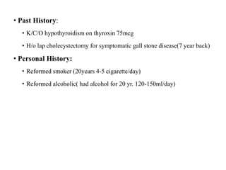 • Past History:
• K/C/O hypothyroidism on thyroxin 75mcg
• H/o lap cholecystectomy for symptomatic gall stone disease(7 year back)
• Personal History:
• Reformed smoker (20years 4-5 cigarette/day)
• Reformed alcoholic( had alcohol for 20 yr. 120-150ml/day)
 