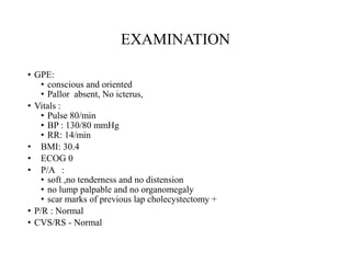 EXAMINATION
• GPE:
• conscious and oriented
• Pallor absent, No icterus,
• Vitals :
• Pulse 80/min
• BP : 130/80 mmHg
• RR: 14/min
• BMI: 30.4
• ECOG 0
• P/A :
• soft ,no tenderness and no distension
• no lump palpable and no organomegaly
• scar marks of previous lap cholecystectomy +
• P/R : Normal
• CVS/RS - Normal
 