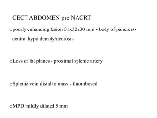 CECT ABDOMEN pre NACRT
opoorly enhancing lesion 51x32x30 mm - body of pancreas-
central hypo density/necrosis
oLoss of fat planes - proximal splenic artery
oSplenic vein distal to mass - thrombosed
oMPD mildly dilated 5 mm
 