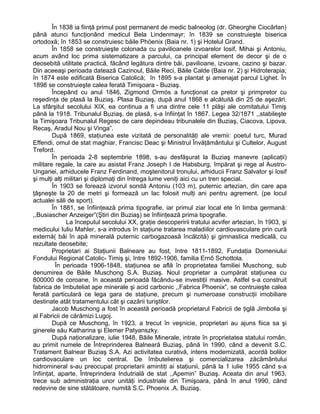 În 1838 ia fiinţă primul post permanent de medic balneolog (dr. Gheorghe Ciocârlan)
până atunci funcţionând medicul Bela Lindenmayr; în 1839 se construieşte biserica
ortodoxă; în 1853 se construiesc băile Phöenix (Baia nr. 1) şi Hotelul Grand.
În 1858 se construieşte colonada cu pavilioanele izvoarelor Iosif, Mihai şi Antoniu,
acum având loc prima sistematizare a parcului, ca principal element de decor şi de o
deosebită utilitate practică, făcând legătura dintre băi, pavilioane, izvoare, cazino şi bazar.
Din aceeaşi perioada datează Cazinoul, Băile Reci, Băile Calde (Baia nr. 2) şi Hidroterapia;
în 1874 este edificată Biserica Catolică; în 1895 s-a plantat şi amenajat parcul Lighet. În
1898 se construieşte calea ferată Timişoara - Buziaş.
Începând cu anul 1846, Zigmond Ormós a funcţionat ca pretor şi primpretor cu
reşedinţa de plasă la Buziaş. Plasa Buziaş, după anul 1868 e alcătuită din 25 de aşezări.
La sfârşitul secolului XIX, ea continua a fi una dintre cele 11 plăşi ale comitatului Timiş
până la 1918. Tribunalul Buziaş, de plasă, s-a înfiinţat în 1867. Legea 32/1871 ,,stabileşte
la Timişoara Tribunalul Regesc de care depindeau tribunalele din Buziaş, Ciacova, Lipova,
Recaş, Aradul Nou şi Vinga”.
După 1869, staţiunea este vizitată de personalităţi ale vremii: poetul turc, Murad
Effendi, omul de stat maghiar, Francisc Deac şi Ministrul Învăţământului şi Cultelor, August
Treford.
În perioada 2-8 septembrie 1898, s-au desfăşurat la Buziaş manevre (aplicaţii)
militare regale, la care au asistat Franz Joseph I de Habsburg, împărat şi rege al Austro-
Ungariei, arhiducele Franz Ferdinand, moştenitorul tronului, arhiducii Franz Salvator şi Iosif
şi mulţi alţi militari şi diplomaţi din întrega lume veniţi aici cu un tren special.
În 1903 se forează izvorul sondă Antoniu (103 m), puternic artezian, din care apa
ţâşneşte la 20 de metri şi formează un lac folosit mulţi ani pentru agrement. (pe locul
actualei săli de sport).
În 1881, se înfiinţează prima tipografie, iar primul ziar local ete în limba germană:
,,Busiascher Anzeiger”(Ştiri din Buziaş) se înfiinţează prima tipografie.
La începutul secolului XX, graţie descoperirii tratului acvifer artezian, în 1903, şi
medicului Iuliu Mahler, s-a introdus în staţiune tratarea maladiilor cardiovasculare prin cură
externă( băi în apă minerală puternic carbogazoasă încălzită) şi gimnastica medicală, cu
rezultate deosebite;
Proprietari ai Staţiunii Balneare au fost, între 1811-1892, Fundaţia Domeniului
Fondului Regional Catolic- Timiş şi, între 1892-1906, familia Ernő Schottola.
În perioada 1906-1848, staţiunea se află în proprietatea familiei Muschong, sub
denumirea de Băile Muschong S.A. Buziaş. Noul proprietar a cumpărat staţiunea cu
800000 de coroane, în această perioadă făcându-se investiţii masive. Astfel s-a construit
fabrica de îmbuteliat ape minerale şi acid carbonic ,,Fabrica Phoenix”, se contruieşte calea
ferată particulară ce lega gara de staţiune, precum şi numeroase construcţii imobiliare
destinate atât tratamentului cât şi cazării turiştilor.
Jacob Muschong a fost în această perioadă proprietarul Fabricii de ţiglă Jimbolia şi
al Fabricii de cărămizi Lugoj.
După ce Muschong, în 1923, a trecut în veşnicie, proprietari au ajuns fiica sa şi
ginerele său Katharina şi Elemer Patyanszky.
După naţionalizare, iulie 1948, Băile Minerale, intrate în proprietatea statului român,
au primit numele de Întreprinderea Balneară Buziaş, până în 1990, când a devenit S.C.
Tratament Balnear Buziaş S.A. Azi activitatea curativă, intens modernizată, acordă bolilor
cardiovaculare un loc central. De îmbutelierea şi comercializarea zăcământului
hidromineral s-au preocupat proprietarii amintiţi ai staţiunii, până la 1 iulie 1955 când s-a
înfiinţat, aparte, Întreprindera Indutrială de stat ,,Apemin” Buziaş. Aceata din anul 1963,
trece sub administraţia unor unităţi industriale din Timişoara, până în anul 1990, când
redevine de sine stătătoare, numită S.C. Phoenix .A. Buziaş.
 