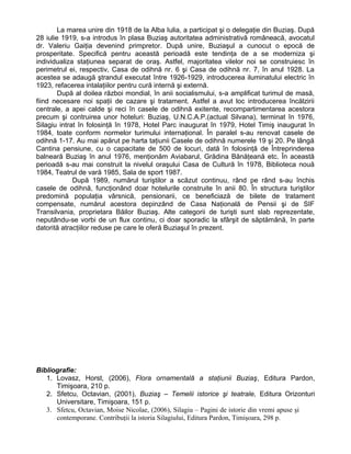 La marea unire din 1918 de la Alba Iulia, a participat şi o delegaţie din Buziaş. După
28 iulie 1919, s-a introdus în plasa Buziaş autoritatea administrativă româneacă, avocatul
dr. Valeriu Gaiţia devenind primpretor. După unire, Buziaşul a cunocut o epocă de
prosperitate. Specifică pentru această perioadă este tendinţa de a se moderniza şi
individualiza staţiunea separat de oraş. Astfel, majoritatea vilelor noi se construiesc în
perimetrul ei, respectiv, Casa de odihnă nr. 6 şi Casa de odihnă nr. 7, în anul 1928. La
acestea se adaugă ştrandul executat între 1926-1929, introducerea iluminatului electric în
1923, refacerea intalaţiilor pentru cură internă şi externă.
După al doilea război mondial, în anii socialismului, s-a amplificat turimul de masă,
fiind necesare noi spaţii de cazare şi tratament. Astfel a avut loc introducerea încălzirii
centrale, a apei calde şi reci în casele de odihnă exitente, recompartimentarea acestora
precum şi contruirea unor hoteluri: Buziaş, U.N.C.A.P.(actual Silvana), terminat în 1976,
Silagiu intrat în folosinţă în 1978, Hotel Parc inaugurat în 1979, Hotel Timiş inaugurat în
1984, toate conform normelor turimului internaţional. În paralel s-au renovat casele de
odihnă 1-17. Au mai apărut pe harta taţiunii Casele de odihnă numerele 19 şi 20. Pe lângă
Cantina pensiune, cu o capacitate de 500 de locuri, dată în folosinţă de Întreprinderea
balneară Buziaş în anul 1976, menţionăm Aviabarul, Grădina Bănăţeană etc. În această
perioadă s-au mai construit la nivelul oraşului Casa de Cultură în 1978, Biblioteca nouă
1984, Teatrul de vară 1985, Sala de sport 1987.
După 1989, numărul turiştilor a scăzut continuu, rând pe rând s-au închis
casele de odihnă, funcţionând doar hotelurile construite în anii 80. În structura turiştilor
predomină populaţia vârsnică, pensionarii, ce beneficiază de bilete de tratament
compensate, numărul acestora depinzând de Casa Naţională de Pensii şi de SIF
Transilvania, proprietara Băilor Buziaş. Alte categorii de turişti sunt slab reprezentate,
neputându-se vorbi de un flux continu, ci doar sporadic la sfârşit de săptămână, în parte
datorită atracţiilor reduse pe care le oferă Buziaşul în prezent.
Bibliografie:
1. Lovasz, Horst, (2006), Flora ornamentală a staţiunii Buziaş, Editura Pardon,
Timişoara, 210 p.
2. Sfetcu, Octavian, (2001), Buziaş – Temelii istorice şi teatrale, Editura Orizonturi
Universitare, Timişoara, 151 p.
3. Sfetcu, Octavian, Moise Nicolae, (2006), Silagiu – Pagini de istorie din vremi apuse şi
contemporane. Contribuţii la istoria Silagiului, Editura Pardon, Timişoara, 298 p.
 