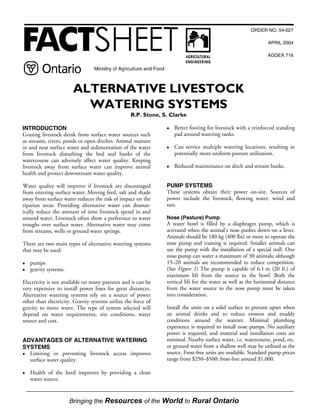 %ULQJLQJ WKH 5HVRXUFHV RI WKH :RUOG WR 5XUDO 2QWDULR
ORDER NO. 04-027
APRIL 2004
AGDEX 716
ALTERNATIVE LIVESTOCK
WATERING SYSTEMS
R.P. Stone, S. Clarke
INTRODUCTION
Grazing livestock drink from surface water sources such
as streams, rivers, ponds or open ditches. Animal manure
in and near surface water and sedimentation of the water
from livestock disturbing the bed and banks of the
watercourse can adversely affect water quality. Keeping
livestock away from surface water can improve animal
health and protect downstream water quality.
Water quality will improve if livestock are discouraged
from entering surface water. Moving feed, salt and shade
away from surface water reduces the risk of impact on the
riparian areas. Providing alternative water can dramat-
ically reduce the amount of time livestock spend in and
around water. Livestock often show a preference to water
troughs over surface water. Alternative water may come
from streams, wells or ground water springs.
There are two main types of alternative watering systems
that may be used:
z pumps
z gravity systems.
Electricity is not available on many pastures and it can be
very expensive to install power lines for great distances.
Alternative watering systems rely on a source of power
other than electricity. Gravity systems utilize the force of
gravity to move water. The type of system selected will
depend on water requirements, site conditions, water
source and cost.
ADVANTAGES OF ALTERNATIVE WATERING
SYSTEMS
z Limiting or preventing livestock access improves
surface water quality.
z Health of the herd improves by providing a clean
water source.
z Better footing for livestock with a reinforced standing
pad around watering tanks.
z Can service multiple watering locations, resulting in
potentially more uniform pasture utilization.
z Reduced maintenance on ditch and stream banks.
PUMP SYSTEMS
These systems obtain their power on-site. Sources of
power include the livestock, flowing water, wind and
sun.
Nose (Pasture) Pump
A water bowl is filled by a diaphragm pump, which is
activated when the animal’s nose pushes down on a lever.
Animals should be 180 kg (400 lbs) or more to operate the
nose pump and training is required. Smaller animals can
use the pump with the installation of a special stall. One
nose pump can water a maximum of 30 animals; although
15–20 animals are recommended to reduce competition.
(See Figure 1) The pump is capable of 6.1 m (20 ft.) of
maximum lift from the source to the bowl. Both the
vertical lift for the water as well as the horizontal distance
from the water source to the nose pump must be taken
into consideration.
Install the units on a solid surface to prevent upset when
an animal drinks and to reduce erosion and muddy
conditions around the waterer. Minimal plumbing
experience is required to install nose pumps. No auxiliary
power is required, and material and installation costs are
minimal. Nearby surface water, i.e. watercourse, pond, etc.
or ground water from a shallow well may be utilized as the
source. Frost-free units are available. Standard pump prices
range from $250–$500; frost-free around $1,000.
 