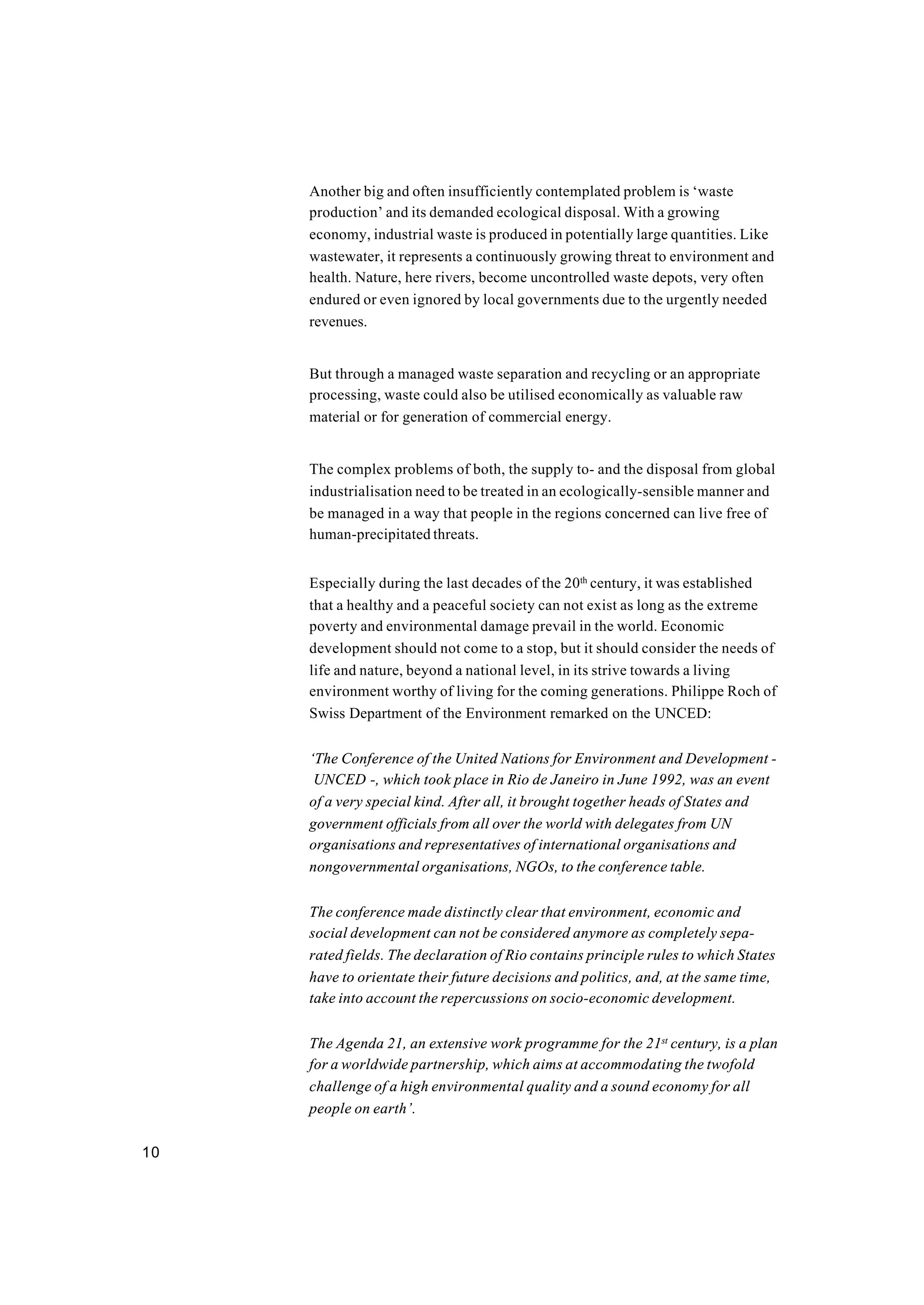 10
Another big and often insufficiently contemplated problem is ‘waste
production’ and its demanded ecological disposal. With a growing
economy, industrial waste is produced in potentially large quantities. Like
wastewater, it represents a continuously growing threat to environment and
health. Nature, here rivers, become uncontrolled waste depots, very often
endured or even ignored by local governments due to the urgently needed
revenues.
But through a managed waste separation and recycling or an appropriate
processing, waste could also be utilised economically as valuable raw
material or for generation of commercial energy.
The complex problems of both, the supply to- and the disposal from global
industrialisation need to be treated in an ecologically-sensible manner and
be managed in a way that people in the regions concerned can live free of
human-precipitated threats.
Especially during the last decades of the 20th
century, it was established
that a healthy and a peaceful society can not exist as long as the extreme
poverty and environmental damage prevail in the world. Economic
development should not come to a stop, but it should consider the needs of
life and nature, beyond a national level, in its strive towards a living
environment worthy of living for the coming generations. Philippe Roch of
Swiss Department of the Environment remarked on the UNCED:
‘The Conference of the United Nations for Environment and Development -
UNCED -, which took place in Rio de Janeiro in June 1992, was an event
of a very special kind. After all, it brought together heads of States and
government officials from all over the world with delegates from UN
organisations and representatives of international organisations and
nongovernmental organisations, NGOs, to the conference table.
The conference made distinctly clear that environment, economic and
social development can not be considered anymore as completely sepa-
rated fields. The declaration of Rio contains principle rules to which States
have to orientate their future decisions and politics, and, at the same time,
take into account the repercussions on socio-economic development.
The Agenda 21, an extensive work programme for the 21st
century, is a plan
for a worldwide partnership, which aims at accommodating the twofold
challenge of a high environmental quality and a sound economy for all
people on earth’.
 