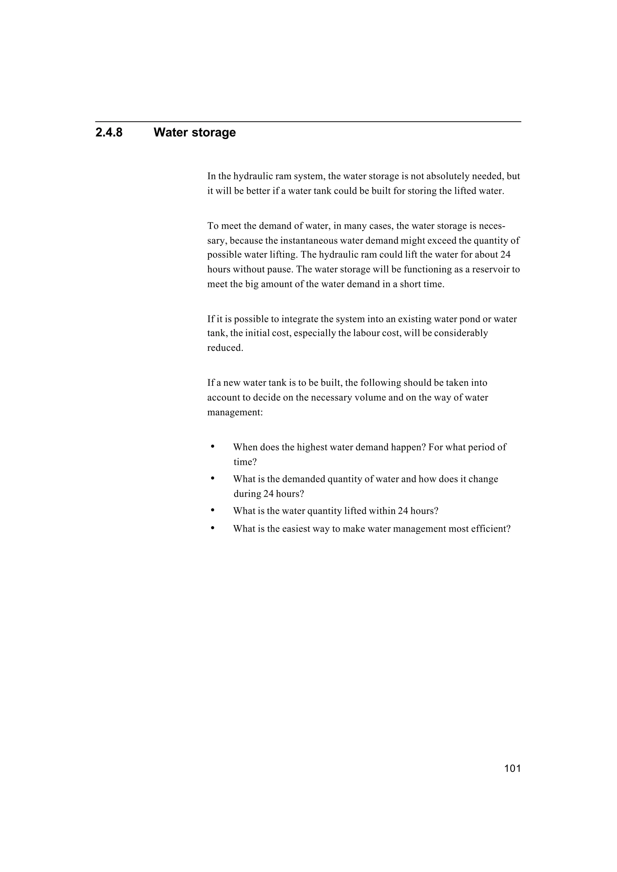 101
2.4.8 Water storage
In the hydraulic ram system, the water storage is not absolutely needed, but
it will be better if a water tank could be built for storing the lifted water.
To meet the demand of water, in many cases, the water storage is neces-
sary, because the instantaneous water demand might exceed the quantity of
possible water lifting. The hydraulic ram could lift the water for about 24
hours without pause. The water storage will be functioning as a reservoir to
meet the big amount of the water demand in a short time.
If it is possible to integrate the system into an existing water pond or water
tank, the initial cost, especially the labour cost, will be considerably
reduced.
If a new water tank is to be built, the following should be taken into
account to decide on the necessary volume and on the way of water
management:
• When does the highest water demand happen? For what period of
time?
• What is the demanded quantity of water and how does it change
during 24 hours?
• What is the water quantity lifted within 24 hours?
• What is the easiest way to make water management most efficient?
 
