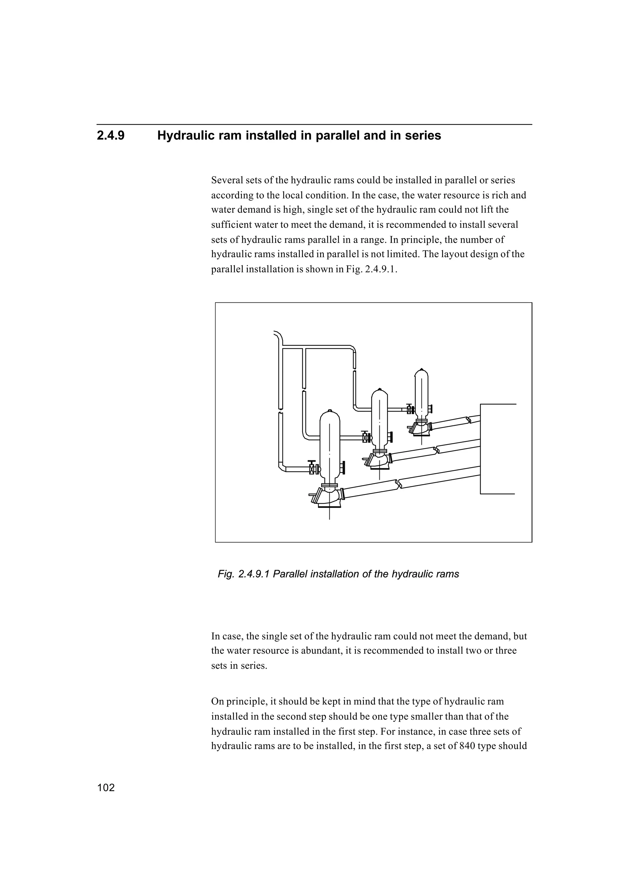 102
2.4.9 Hydraulic ram installed in parallel and in series
Several sets of the hydraulic rams could be installed in parallel or series
according to the local condition. In the case, the water resource is rich and
water demand is high, single set of the hydraulic ram could not lift the
sufficient water to meet the demand, it is recommended to install several
sets of hydraulic rams parallel in a range. In principle, the number of
hydraulic rams installed in parallel is not limited. The layout design of the
parallel installation is shown in Fig. 2.4.9.1.
Fig. 2.4.9.1 Parallel installation of the hydraulic rams
In case, the single set of the hydraulic ram could not meet the demand, but
the water resource is abundant, it is recommended to install two or three
sets in series.
On principle, it should be kept in mind that the type of hydraulic ram
installed in the second step should be one type smaller than that of the
hydraulic ram installed in the first step. For instance, in case three sets of
hydraulic rams are to be installed, in the first step, a set of 840 type should
 