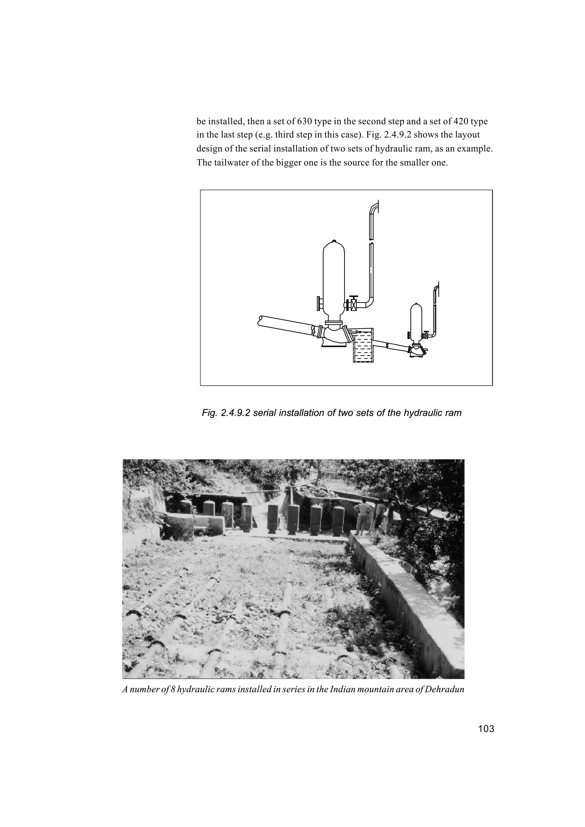 103
be installed, then a set of 630 type in the second step and a set of 420 type
in the last step (e.g. third step in this case). Fig. 2.4.9.2 shows the layout
design of the serial installation of two sets of hydraulic ram, as an example.
The tailwater of the bigger one is the source for the smaller one.
Fig. 2.4.9.2 serial installation of two sets of the hydraulic ram
A number of 8 hydraulic rams installed in series in the Indian mountain area of Dehradun
 