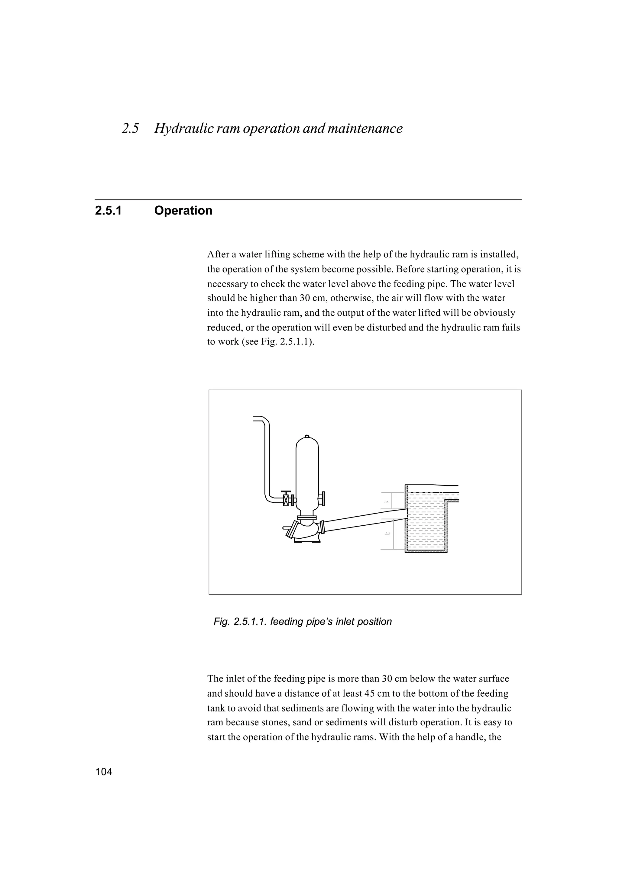 104
2.5 Hydraulic ram operation and maintenance
2.5.1 Operation
After a water lifting scheme with the help of the hydraulic ram is installed,
the operation of the system become possible. Before starting operation, it is
necessary to check the water level above the feeding pipe. The water level
should be higher than 30 cm, otherwise, the air will flow with the water
into the hydraulic ram, and the output of the water lifted will be obviously
reduced, or the operation will even be disturbed and the hydraulic ram fails
to work (see Fig. 2.5.1.1).
Fig. 2.5.1.1. feeding pipe’s inlet position
The inlet of the feeding pipe is more than 30 cm below the water surface
and should have a distance of at least 45 cm to the bottom of the feeding
tank to avoid that sediments are flowing with the water into the hydraulic
ram because stones, sand or sediments will disturb operation. It is easy to
start the operation of the hydraulic rams. With the help of a handle, the
 