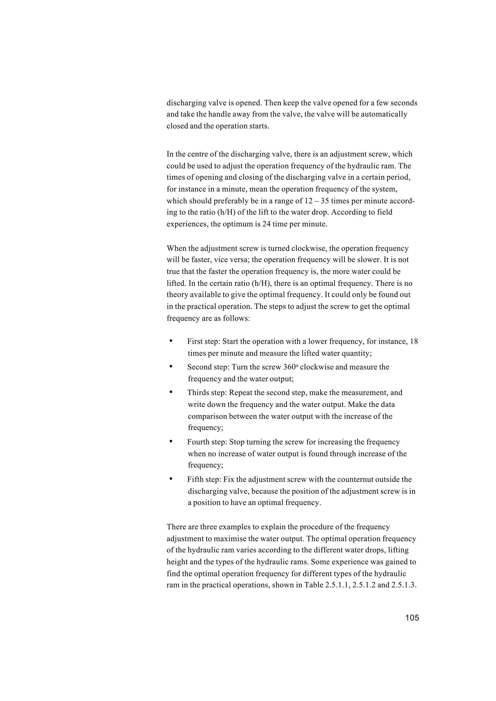105
discharging valve is opened. Then keep the valve opened for a few seconds
and take the handle away from the valve, the valve will be automatically
closed and the operation starts.
In the centre of the discharging valve, there is an adjustment screw, which
could be used to adjust the operation frequency of the hydraulic ram. The
times of opening and closing of the discharging valve in a certain period,
for instance in a minute, mean the operation frequency of the system,
which should preferably be in a range of 12 – 35 times per minute accord-
ing to the ratio (h/H) of the lift to the water drop. According to field
experiences, the optimum is 24 time per minute.
When the adjustment screw is turned clockwise, the operation frequency
will be faster, vice versa; the operation frequency will be slower. It is not
true that the faster the operation frequency is, the more water could be
lifted. In the certain ratio (h/H), there is an optimal frequency. There is no
theory available to give the optimal frequency. It could only be found out
in the practical operation. The steps to adjust the screw to get the optimal
frequency are as follows:
• First step: Start the operation with a lower frequency, for instance, 18
times per minute and measure the lifted water quantity;
• Second step: Turn the screw 360o
clockwise and measure the
frequency and the water output;
• Thirds step: Repeat the second step, make the measurement, and
write down the frequency and the water output. Make the data
comparison between the water output with the increase of the
frequency;
• Fourth step: Stop turning the screw for increasing the frequency
when no increase of water output is found through increase of the
frequency;
• Fifth step: Fix the adjustment screw with the counternut outside the
discharging valve, because the position of the adjustment screw is in
a position to have an optimal frequency.
There are three examples to explain the procedure of the frequency
adjustment to maximise the water output. The optimal operation frequency
of the hydraulic ram varies according to the different water drops, lifting
height and the types of the hydraulic rams. Some experience was gained to
find the optimal operation frequency for different types of the hydraulic
ram in the practical operations, shown in Table 2.5.1.1, 2.5.1.2 and 2.5.1.3.
 