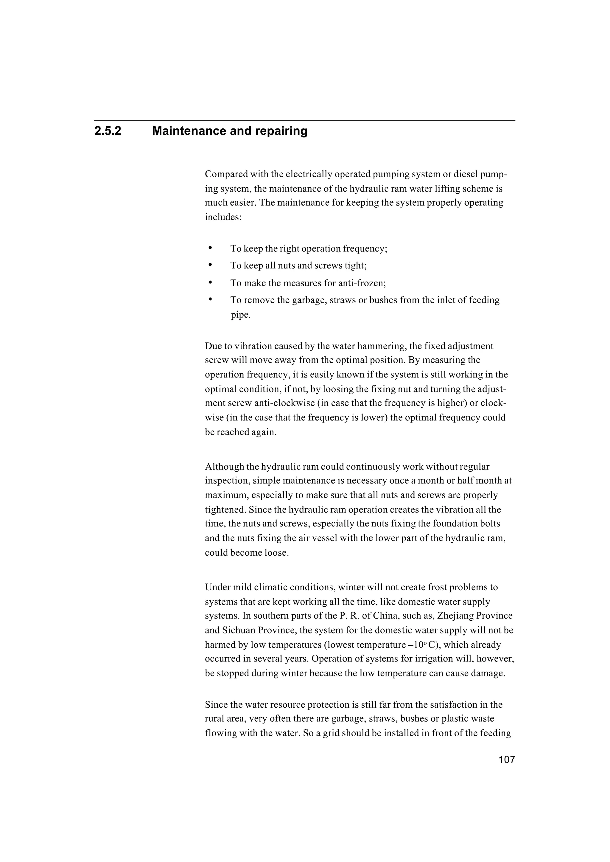 107
2.5.2 Maintenance and repairing
Compared with the electrically operated pumping system or diesel pump-
ing system, the maintenance of the hydraulic ram water lifting scheme is
much easier. The maintenance for keeping the system properly operating
includes:
• To keep the right operation frequency;
• To keep all nuts and screws tight;
• To make the measures for anti-frozen;
• To remove the garbage, straws or bushes from the inlet of feeding
pipe.
Due to vibration caused by the water hammering, the fixed adjustment
screw will move away from the optimal position. By measuring the
operation frequency, it is easily known if the system is still working in the
optimal condition, if not, by loosing the fixing nut and turning the adjust-
ment screw anti-clockwise (in case that the frequency is higher) or clock-
wise (in the case that the frequency is lower) the optimal frequency could
be reached again.
Although the hydraulic ram could continuously work without regular
inspection, simple maintenance is necessary once a month or half month at
maximum, especially to make sure that all nuts and screws are properly
tightened. Since the hydraulic ram operation creates the vibration all the
time, the nuts and screws, especially the nuts fixing the foundation bolts
and the nuts fixing the air vessel with the lower part of the hydraulic ram,
could become loose.
Under mild climatic conditions, winter will not create frost problems to
systems that are kept working all the time, like domestic water supply
systems. In southern parts of the P. R. of China, such as, Zhejiang Province
and Sichuan Province, the system for the domestic water supply will not be
harmed by low temperatures (lowest temperature –10o
C), which already
occurred in several years. Operation of systems for irrigation will, however,
be stopped during winter because the low temperature can cause damage.
Since the water resource protection is still far from the satisfaction in the
rural area, very often there are garbage, straws, bushes or plastic waste
flowing with the water. So a grid should be installed in front of the feeding
 