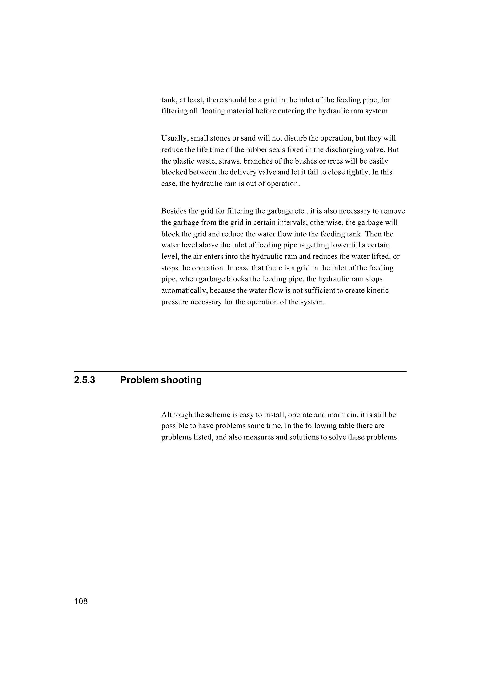 108
tank, at least, there should be a grid in the inlet of the feeding pipe, for
filtering all floating material before entering the hydraulic ram system.
Usually, small stones or sand will not disturb the operation, but they will
reduce the life time of the rubber seals fixed in the discharging valve. But
the plastic waste, straws, branches of the bushes or trees will be easily
blocked between the delivery valve and let it fail to close tightly. In this
case, the hydraulic ram is out of operation.
Besides the grid for filtering the garbage etc., it is also necessary to remove
the garbage from the grid in certain intervals, otherwise, the garbage will
block the grid and reduce the water flow into the feeding tank. Then the
water level above the inlet of feeding pipe is getting lower till a certain
level, the air enters into the hydraulic ram and reduces the water lifted, or
stops the operation. In case that there is a grid in the inlet of the feeding
pipe, when garbage blocks the feeding pipe, the hydraulic ram stops
automatically, because the water flow is not sufficient to create kinetic
pressure necessary for the operation of the system.
2.5.3 Problem shooting
Although the scheme is easy to install, operate and maintain, it is still be
possible to have problems some time. In the following table there are
problems listed, and also measures and solutions to solve these problems.
 