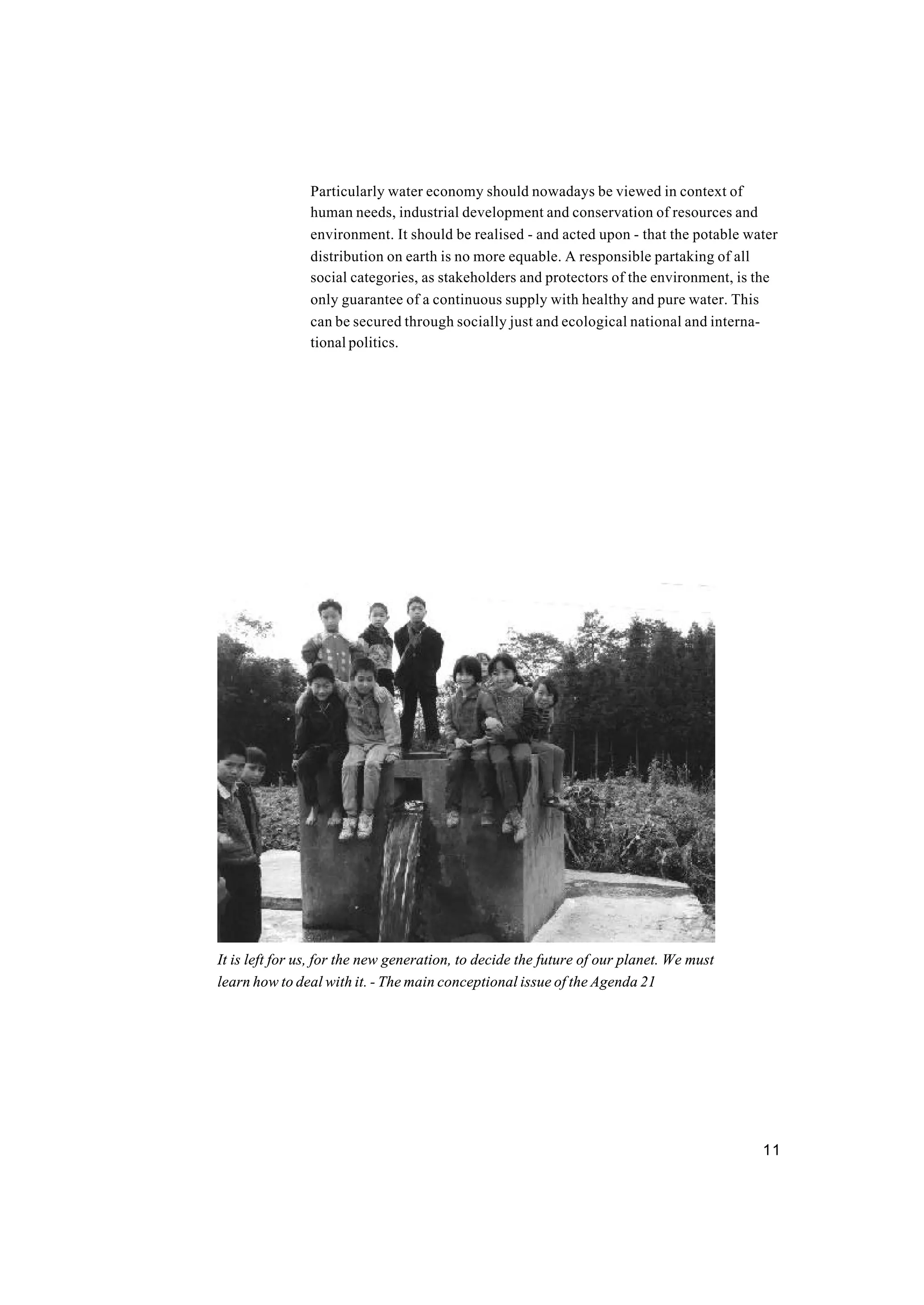 11
Particularly water economy should nowadays be viewed in context of
human needs, industrial development and conservation of resources and
environment. It should be realised - and acted upon - that the potable water
distribution on earth is no more equable. A responsible partaking of all
social categories, as stakeholders and protectors of the environment, is the
only guarantee of a continuous supply with healthy and pure water. This
can be secured through socially just and ecological national and interna-
tional politics.
It is left for us, for the new generation, to decide the future of our planet. We must
learn how to deal with it. - The main conceptional issue of the Agenda 21
 