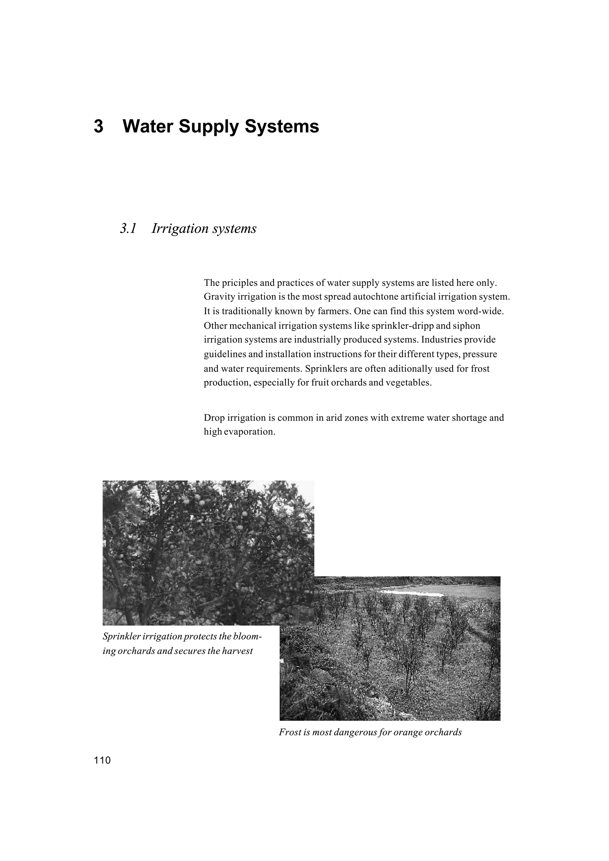110
3 Water Supply Systems
3.1 Irrigation systems
The priciples and practices of water supply systems are listed here only.
Gravity irrigation is the most spread autochtone artificial irrigation system.
It is traditionally known by farmers. One can find this system word-wide.
Other mechanical irrigation systems like sprinkler-dripp and siphon
irrigation systems are industrially produced systems. Industries provide
guidelines and installation instructions for their different types, pressure
and water requirements. Sprinklers are often aditionally used for frost
production, especially for fruit orchards and vegetables.
Drop irrigation is common in arid zones with extreme water shortage and
high evaporation.
Sprinkler irrigation protects the bloom-
ing orchards and secures the harvest
Frost is most dangerous for orange orchards
 