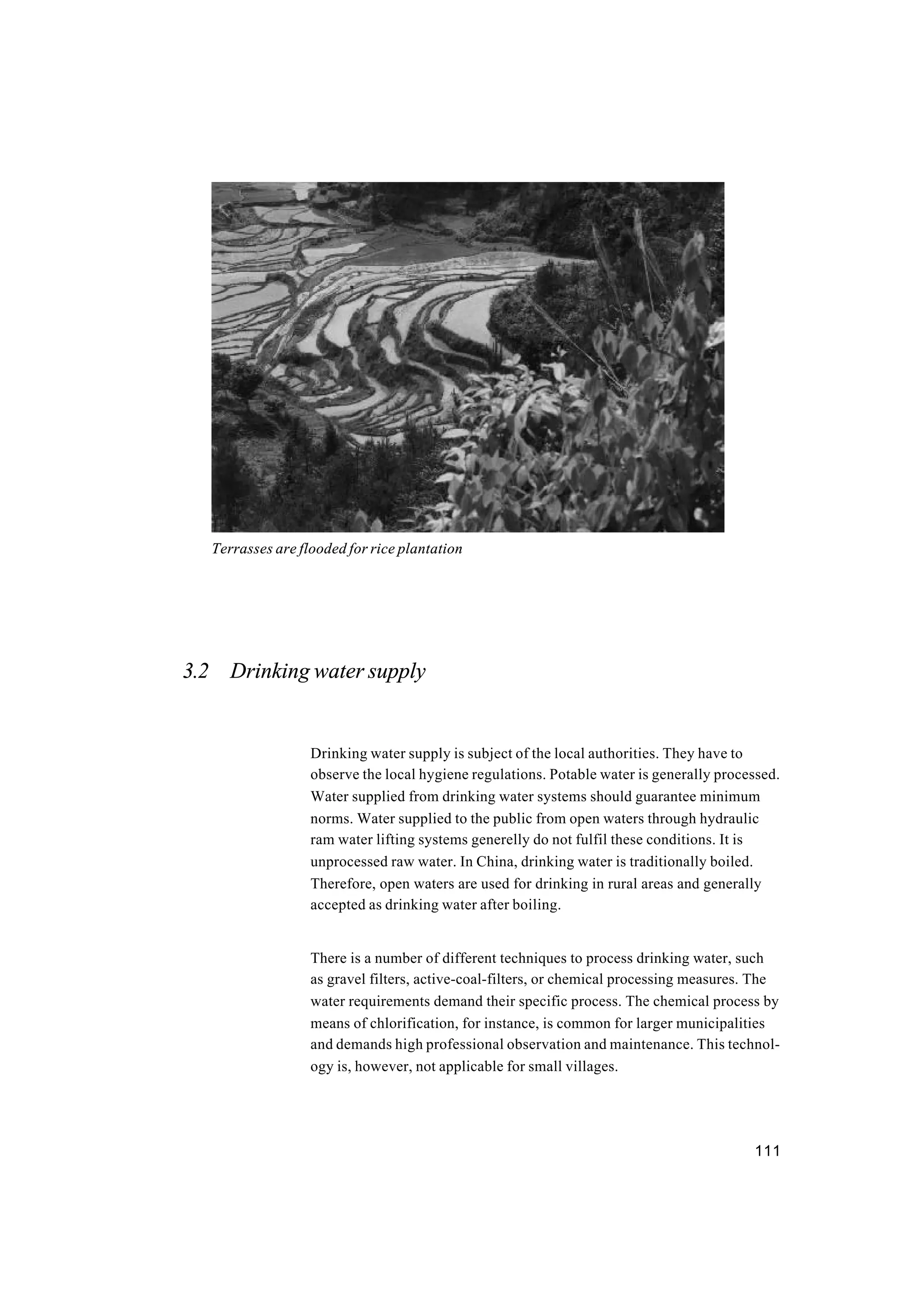 111
3.2 Drinking water supply
Drinking water supply is subject of the local authorities. They have to
observe the local hygiene regulations. Potable water is generally processed.
Water supplied from drinking water systems should guarantee minimum
norms. Water supplied to the public from open waters through hydraulic
ram water lifting systems generelly do not fulfil these conditions. It is
unprocessed raw water. In China, drinking water is traditionally boiled.
Therefore, open waters are used for drinking in rural areas and generally
accepted as drinking water after boiling.
There is a number of different techniques to process drinking water, such
as gravel filters, active-coal-filters, or chemical processing measures. The
water requirements demand their specific process. The chemical process by
means of chlorification, for instance, is common for larger municipalities
and demands high professional observation and maintenance. This technol-
ogy is, however, not applicable for small villages.
Terrasses are flooded for rice plantation
 