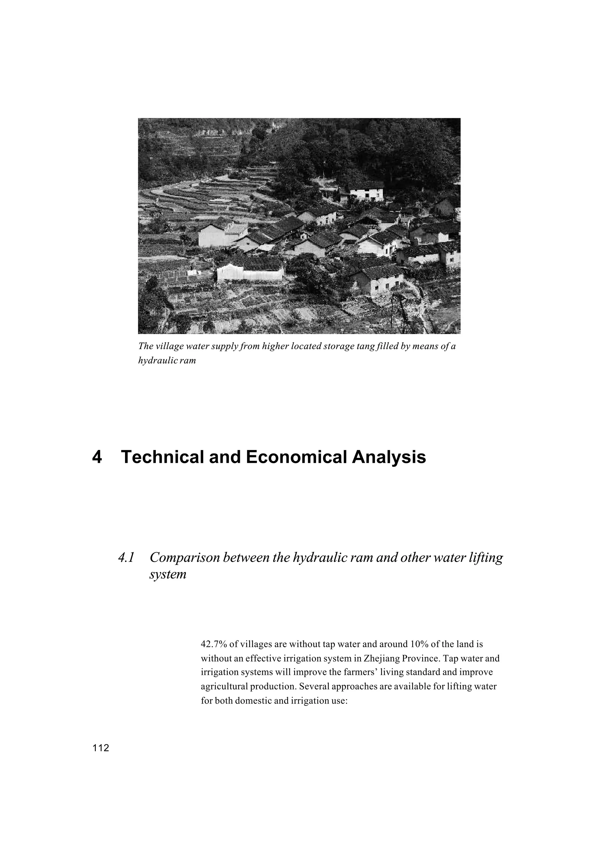 112
4 Technical and Economical Analysis
4.1 Comparison between the hydraulic ram and other water lifting
system
42.7% of villages are without tap water and around 10% of the land is
without an effective irrigation system in Zhejiang Province. Tap water and
irrigation systems will improve the farmers’ living standard and improve
agricultural production. Several approaches are available for lifting water
for both domestic and irrigation use:
The village water supply from higher located storage tang filled by means of a
hydraulic ram
 