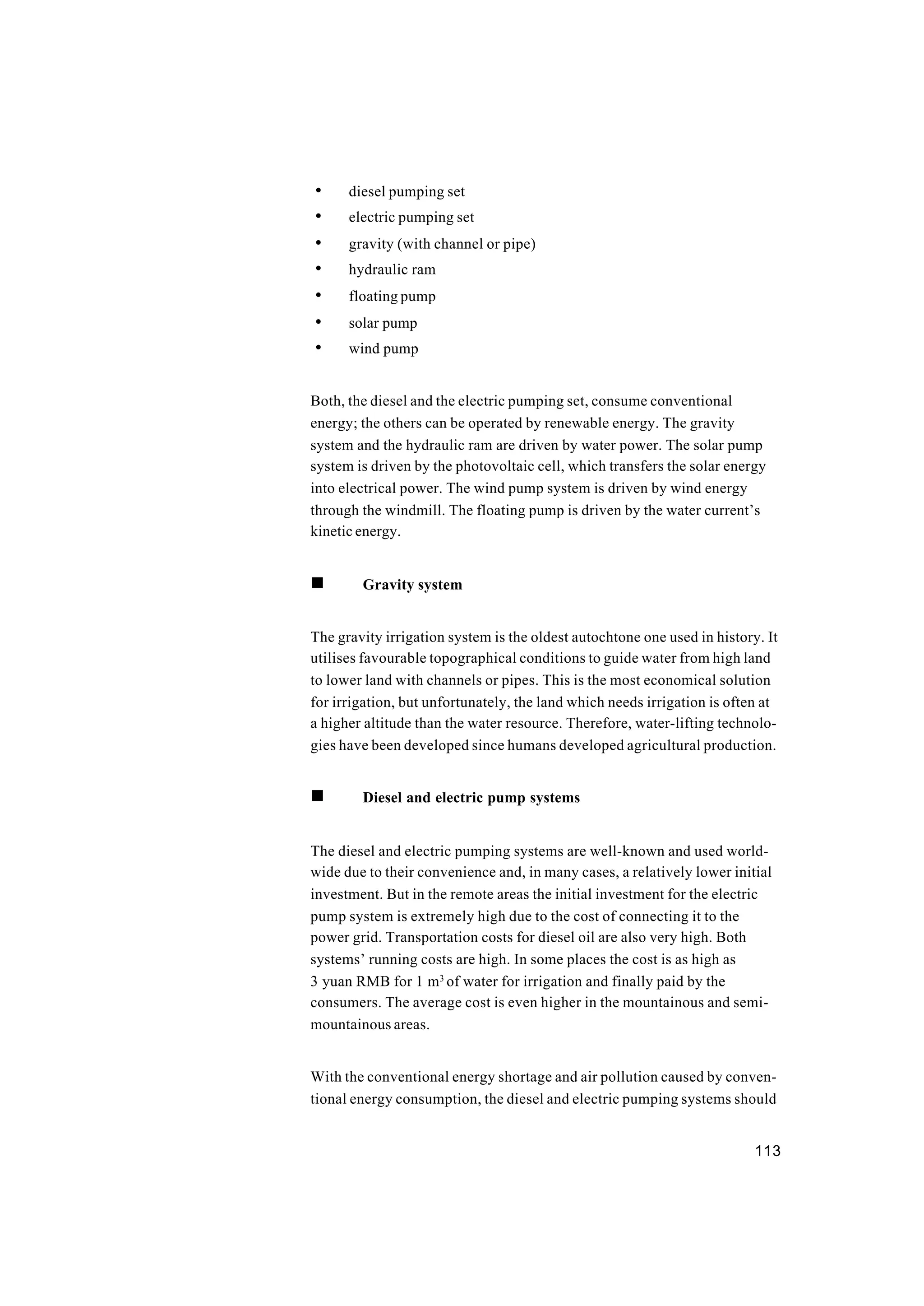 113
• diesel pumping set
• electric pumping set
• gravity (with channel or pipe)
• hydraulic ram
• floating pump
• solar pump
• wind pump
Both, the diesel and the electric pumping set, consume conventional
energy; the others can be operated by renewable energy. The gravity
system and the hydraulic ram are driven by water power. The solar pump
system is driven by the photovoltaic cell, which transfers the solar energy
into electrical power. The wind pump system is driven by wind energy
through the windmill. The floating pump is driven by the water current’s
kinetic energy.
n Gravity system
The gravity irrigation system is the oldest autochtone one used in history. It
utilises favourable topographical conditions to guide water from high land
to lower land with channels or pipes. This is the most economical solution
for irrigation, but unfortunately, the land which needs irrigation is often at
a higher altitude than the water resource. Therefore, water-lifting technolo-
gies have been developed since humans developed agricultural production.
n Diesel and electric pump systems
The diesel and electric pumping systems are well-known and used world-
wide due to their convenience and, in many cases, a relatively lower initial
investment. But in the remote areas the initial investment for the electric
pump system is extremely high due to the cost of connecting it to the
power grid. Transportation costs for diesel oil are also very high. Both
systems’ running costs are high. In some places the cost is as high as
3 yuan RMB for 1 m3
of water for irrigation and finally paid by the
consumers. The average cost is even higher in the mountainous and semi-
mountainous areas.
With the conventional energy shortage and air pollution caused by conven-
tional energy consumption, the diesel and electric pumping systems should
 