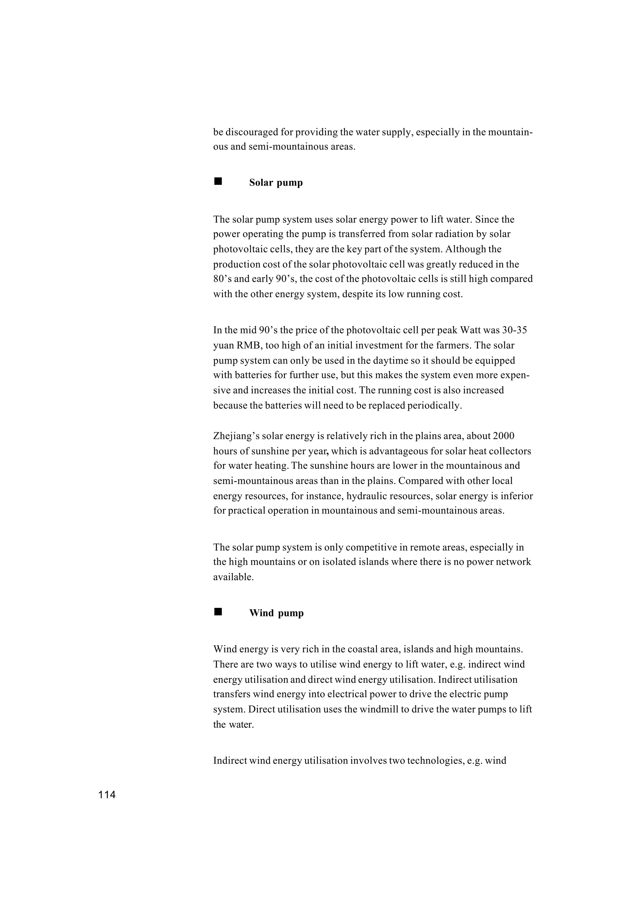 114
be discouraged for providing the water supply, especially in the mountain-
ous and semi-mountainous areas.
n Solar pump
The solar pump system uses solar energy power to lift water. Since the
power operating the pump is transferred from solar radiation by solar
photovoltaic cells, they are the key part of the system. Although the
production cost of the solar photovoltaic cell was greatly reduced in the
80’s and early 90’s, the cost of the photovoltaic cells is still high compared
with the other energy system, despite its low running cost.
In the mid 90’s the price of the photovoltaic cell per peak Watt was 30-35
yuan RMB, too high of an initial investment for the farmers. The solar
pump system can only be used in the daytime so it should be equipped
with batteries for further use, but this makes the system even more expen-
sive and increases the initial cost. The running cost is also increased
because the batteries will need to be replaced periodically.
Zhejiang’s solar energy is relatively rich in the plains area, about 2000
hours of sunshine per year, which is advantageous for solar heat collectors
for water heating. The sunshine hours are lower in the mountainous and
semi-mountainous areas than in the plains. Compared with other local
energy resources, for instance, hydraulic resources, solar energy is inferior
for practical operation in mountainous and semi-mountainous areas.
The solar pump system is only competitive in remote areas, especially in
the high mountains or on isolated islands where there is no power network
available.
n Wind pump
Wind energy is very rich in the coastal area, islands and high mountains.
There are two ways to utilise wind energy to lift water, e.g. indirect wind
energy utilisation and direct wind energy utilisation. Indirect utilisation
transfers wind energy into electrical power to drive the electric pump
system. Direct utilisation uses the windmill to drive the water pumps to lift
the water.
Indirect wind energy utilisation involves two technologies, e.g. wind
 