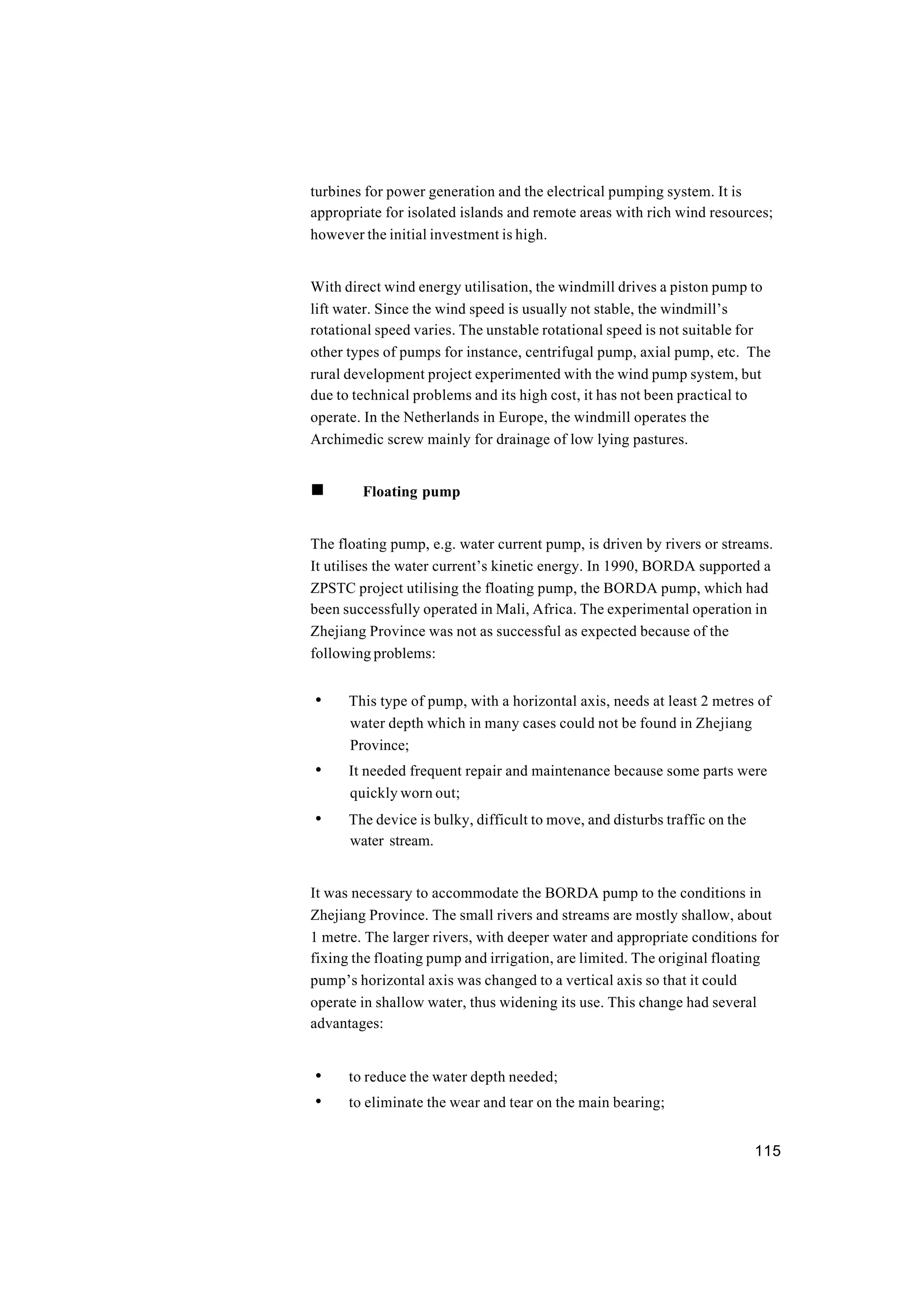 115
turbines for power generation and the electrical pumping system. It is
appropriate for isolated islands and remote areas with rich wind resources;
however the initial investment is high.
With direct wind energy utilisation, the windmill drives a piston pump to
lift water. Since the wind speed is usually not stable, the windmill’s
rotational speed varies. The unstable rotational speed is not suitable for
other types of pumps for instance, centrifugal pump, axial pump, etc. The
rural development project experimented with the wind pump system, but
due to technical problems and its high cost, it has not been practical to
operate. In the Netherlands in Europe, the windmill operates the
Archimedic screw mainly for drainage of low lying pastures.
n Floating pump
The floating pump, e.g. water current pump, is driven by rivers or streams.
It utilises the water current’s kinetic energy. In 1990, BORDA supported a
ZPSTC project utilising the floating pump, the BORDA pump, which had
been successfully operated in Mali, Africa. The experimental operation in
Zhejiang Province was not as successful as expected because of the
following problems:
• This type of pump, with a horizontal axis, needs at least 2 metres of
water depth which in many cases could not be found in Zhejiang
Province;
• It needed frequent repair and maintenance because some parts were
quickly worn out;
• The device is bulky, difficult to move, and disturbs traffic on the
water stream.
It was necessary to accommodate the BORDA pump to the conditions in
Zhejiang Province. The small rivers and streams are mostly shallow, about
1 metre. The larger rivers, with deeper water and appropriate conditions for
fixing the floating pump and irrigation, are limited. The original floating
pump’s horizontal axis was changed to a vertical axis so that it could
operate in shallow water, thus widening its use. This change had several
advantages:
• to reduce the water depth needed;
• to eliminate the wear and tear on the main bearing;
 