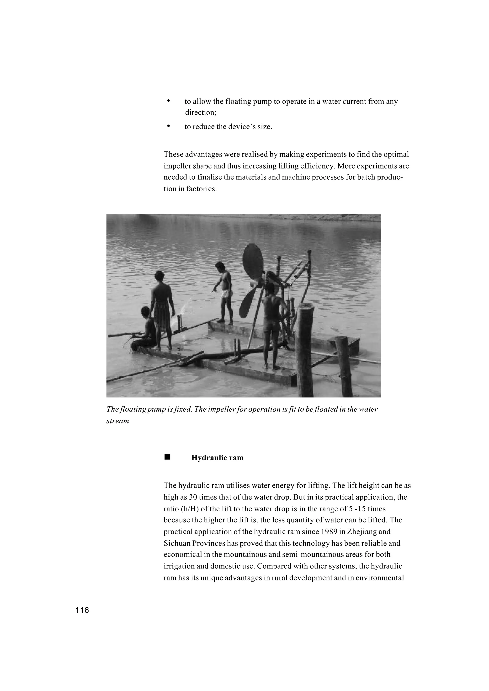 116
• to allow the floating pump to operate in a water current from any
direction;
• to reduce the device’s size.
These advantages were realised by making experiments to find the optimal
impeller shape and thus increasing lifting efficiency. More experiments are
needed to finalise the materials and machine processes for batch produc-
tion in factories.
n Hydraulic ram
The hydraulic ram utilises water energy for lifting. The lift height can be as
high as 30 times that of the water drop. But in its practical application, the
ratio (h/H) of the lift to the water drop is in the range of 5 -15 times
because the higher the lift is, the less quantity of water can be lifted. The
practical application of the hydraulic ram since 1989 in Zhejiang and
Sichuan Provinces has proved that this technology has been reliable and
economical in the mountainous and semi-mountainous areas for both
irrigation and domestic use. Compared with other systems, the hydraulic
ram has its unique advantages in rural development and in environmental
The floating pump is fixed. The impeller for operation is fit to be floated in the water
stream
 