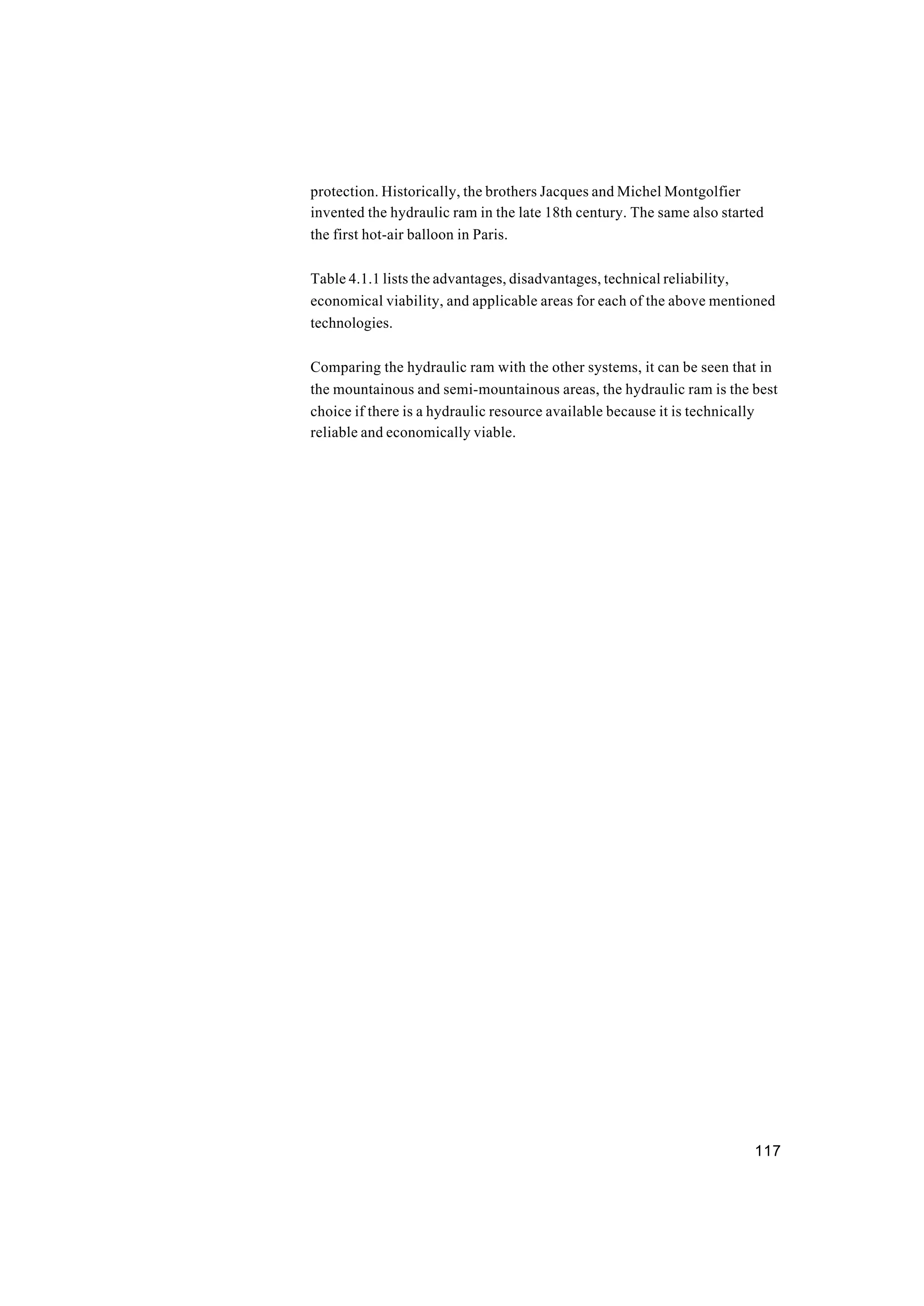 117
protection. Historically, the brothers Jacques and Michel Montgolfier
invented the hydraulic ram in the late 18th century. The same also started
the first hot-air balloon in Paris.
Table 4.1.1 lists the advantages, disadvantages, technical reliability,
economical viability, and applicable areas for each of the above mentioned
technologies.
Comparing the hydraulic ram with the other systems, it can be seen that in
the mountainous and semi-mountainous areas, the hydraulic ram is the best
choice if there is a hydraulic resource available because it is technically
reliable and economically viable.
 