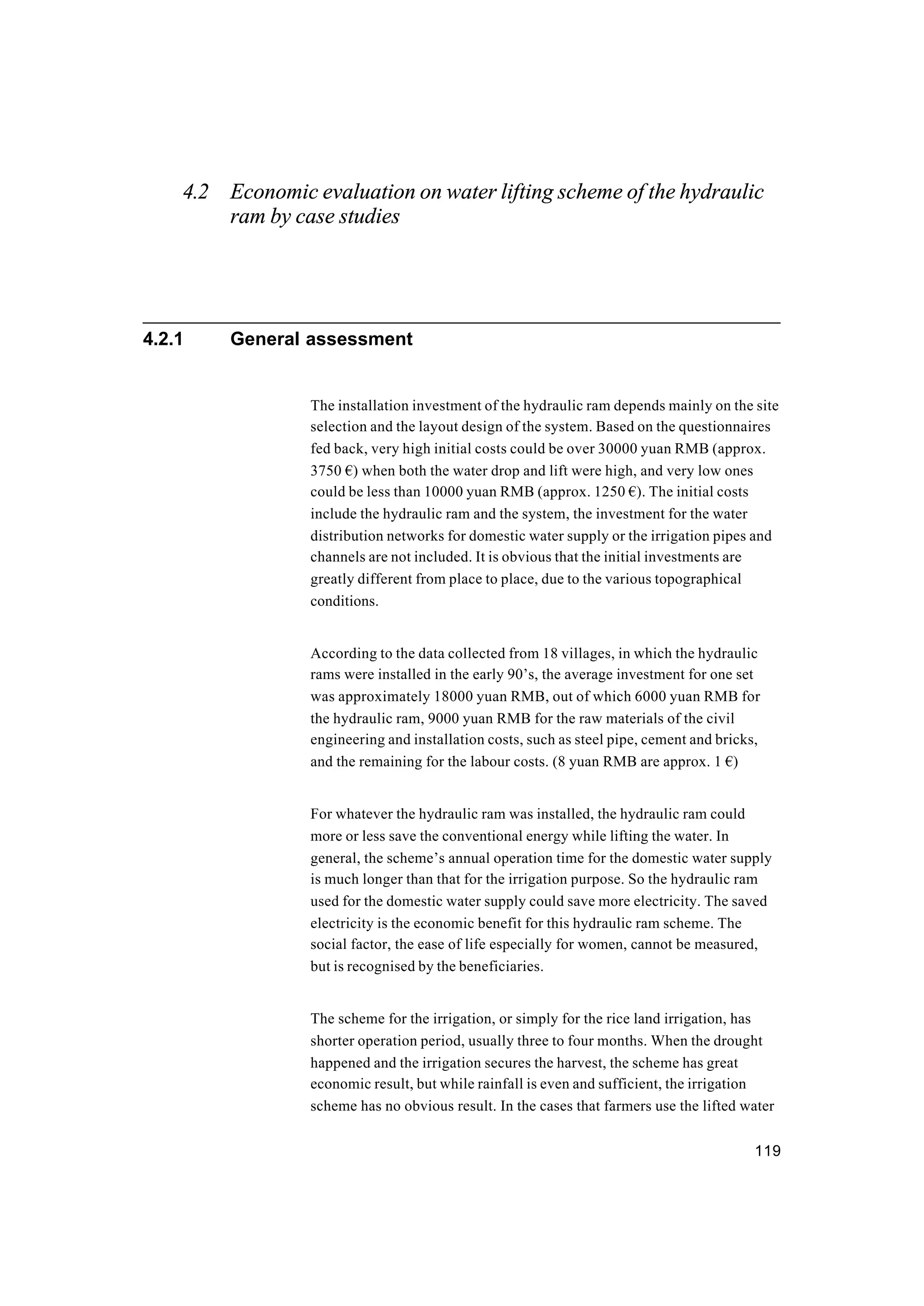 119
4.2 Economic evaluation on water lifting scheme of the hydraulic
ram by case studies
4.2.1 General assessment
The installation investment of the hydraulic ram depends mainly on the site
selection and the layout design of the system. Based on the questionnaires
fed back, very high initial costs could be over 30000 yuan RMB (approx.
3750 €) when both the water drop and lift were high, and very low ones
could be less than 10000 yuan RMB (approx. 1250 €). The initial costs
include the hydraulic ram and the system, the investment for the water
distribution networks for domestic water supply or the irrigation pipes and
channels are not included. It is obvious that the initial investments are
greatly different from place to place, due to the various topographical
conditions.
According to the data collected from 18 villages, in which the hydraulic
rams were installed in the early 90’s, the average investment for one set
was approximately 18000 yuan RMB, out of which 6000 yuan RMB for
the hydraulic ram, 9000 yuan RMB for the raw materials of the civil
engineering and installation costs, such as steel pipe, cement and bricks,
and the remaining for the labour costs. (8 yuan RMB are approx. 1 €)
For whatever the hydraulic ram was installed, the hydraulic ram could
more or less save the conventional energy while lifting the water. In
general, the scheme’s annual operation time for the domestic water supply
is much longer than that for the irrigation purpose. So the hydraulic ram
used for the domestic water supply could save more electricity. The saved
electricity is the economic benefit for this hydraulic ram scheme. The
social factor, the ease of life especially for women, cannot be measured,
but is recognised by the beneficiaries.
The scheme for the irrigation, or simply for the rice land irrigation, has
shorter operation period, usually three to four months. When the drought
happened and the irrigation secures the harvest, the scheme has great
economic result, but while rainfall is even and sufficient, the irrigation
scheme has no obvious result. In the cases that farmers use the lifted water
 