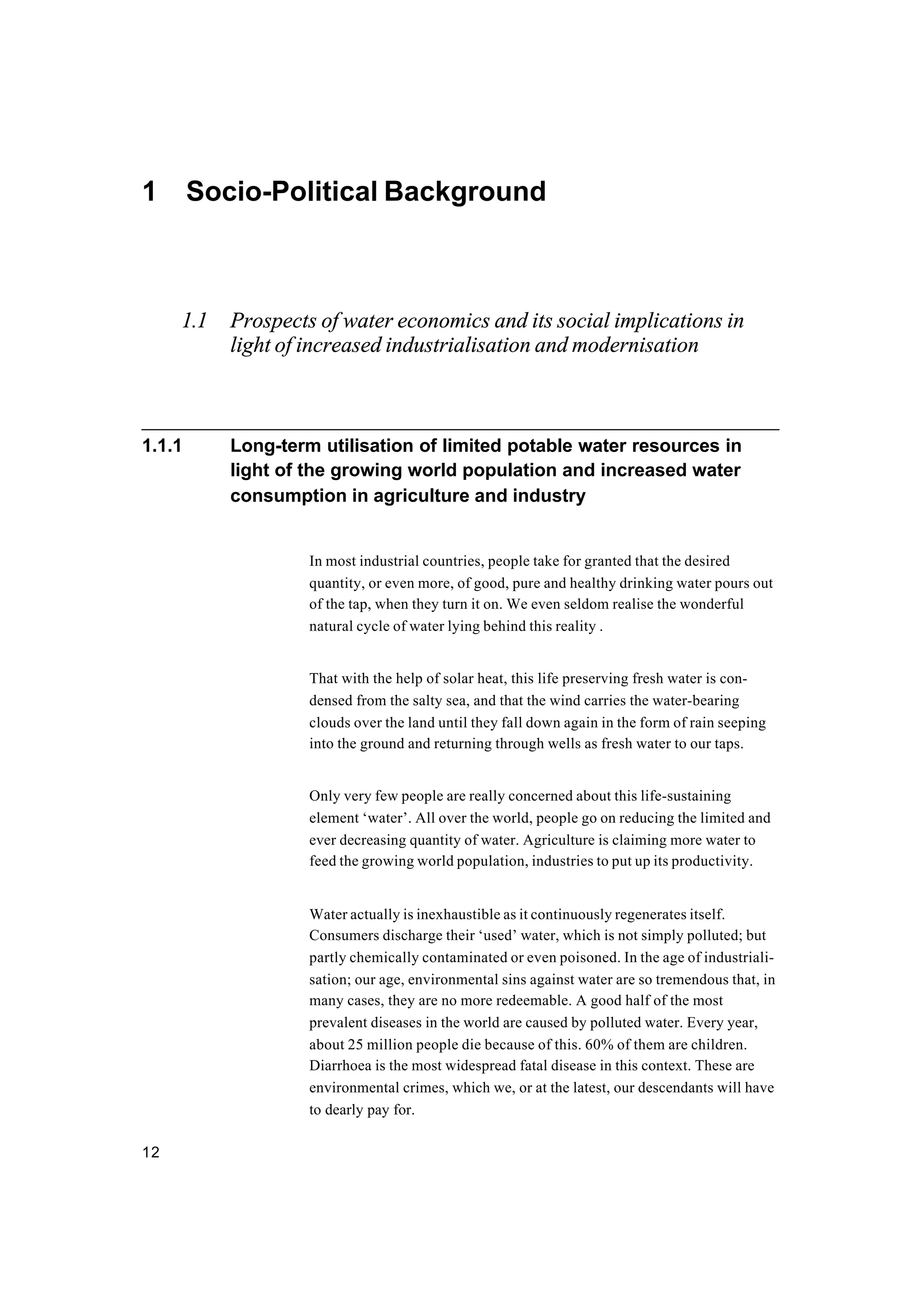 12
1 Socio-Political Background
1.1 Prospects of water economics and its social implications in
light of increased industrialisation and modernisation
1.1.1 Long-term utilisation of limited potable water resources in
light of the growing world population and increased water
consumption in agriculture and industry
In most industrial countries, people take for granted that the desired
quantity, or even more, of good, pure and healthy drinking water pours out
of the tap, when they turn it on. We even seldom realise the wonderful
natural cycle of water lying behind this reality .
That with the help of solar heat, this life preserving fresh water is con-
densed from the salty sea, and that the wind carries the water-bearing
clouds over the land until they fall down again in the form of rain seeping
into the ground and returning through wells as fresh water to our taps.
Only very few people are really concerned about this life-sustaining
element ‘water’. All over the world, people go on reducing the limited and
ever decreasing quantity of water. Agriculture is claiming more water to
feed the growing world population, industries to put up its productivity.
Water actually is inexhaustible as it continuously regenerates itself.
Consumers discharge their ‘used’ water, which is not simply polluted; but
partly chemically contaminated or even poisoned. In the age of industriali-
sation; our age, environmental sins against water are so tremendous that, in
many cases, they are no more redeemable. A good half of the most
prevalent diseases in the world are caused by polluted water. Every year,
about 25 million people die because of this. 60% of them are children.
Diarrhoea is the most widespread fatal disease in this context. These are
environmental crimes, which we, or at the latest, our descendants will have
to dearly pay for.
 