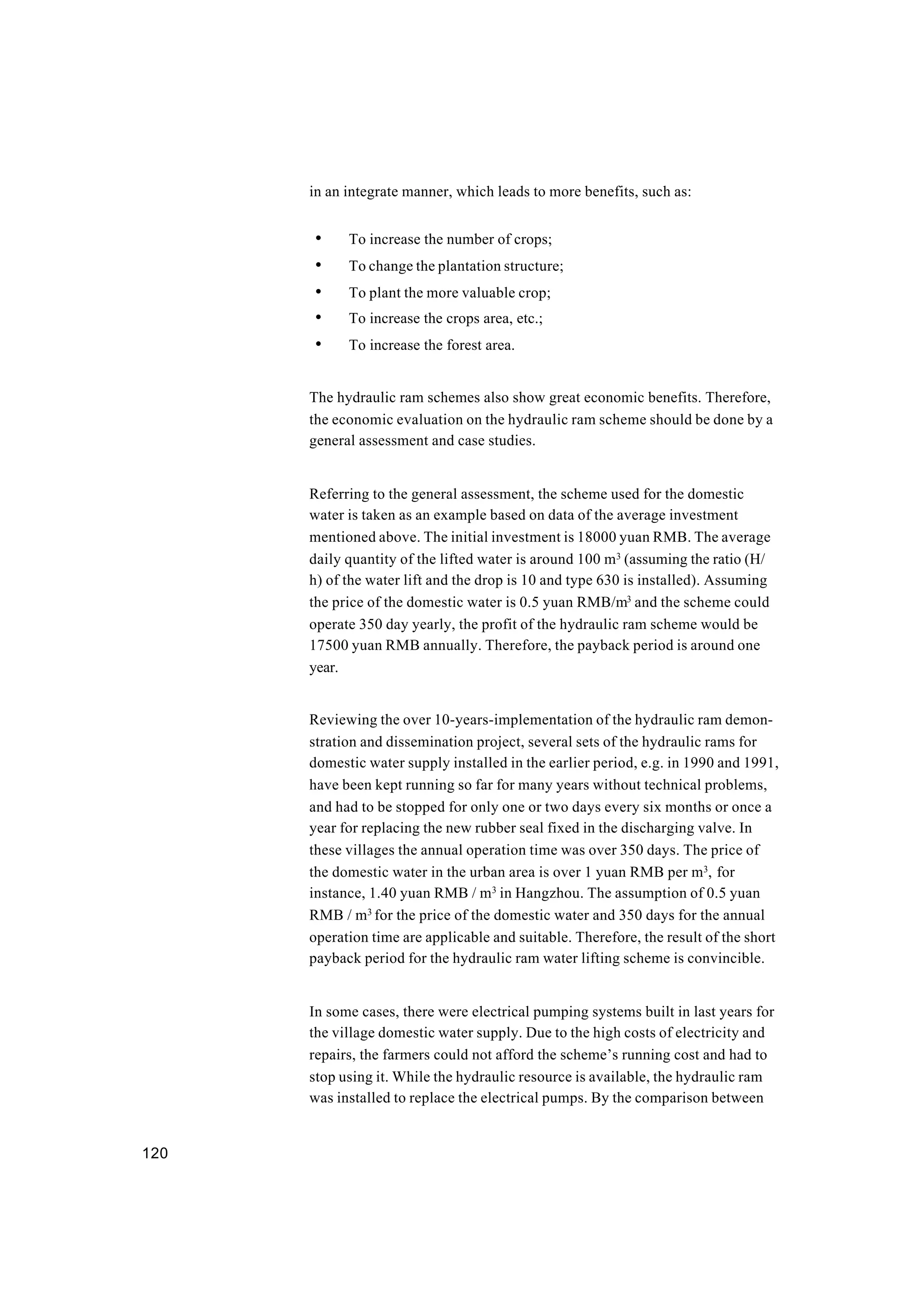 120
in an integrate manner, which leads to more benefits, such as:
• To increase the number of crops;
• To change the plantation structure;
• To plant the more valuable crop;
• To increase the crops area, etc.;
• To increase the forest area.
The hydraulic ram schemes also show great economic benefits. Therefore,
the economic evaluation on the hydraulic ram scheme should be done by a
general assessment and case studies.
Referring to the general assessment, the scheme used for the domestic
water is taken as an example based on data of the average investment
mentioned above. The initial investment is 18000 yuan RMB. The average
daily quantity of the lifted water is around 100 m3
(assuming the ratio (H/
h) of the water lift and the drop is 10 and type 630 is installed). Assuming
the price of the domestic water is 0.5 yuan RMB/m3
and the scheme could
operate 350 day yearly, the profit of the hydraulic ram scheme would be
17500 yuan RMB annually. Therefore, the payback period is around one
year.
Reviewing the over 10-years-implementation of the hydraulic ram demon-
stration and dissemination project, several sets of the hydraulic rams for
domestic water supply installed in the earlier period, e.g. in 1990 and 1991,
have been kept running so far for many years without technical problems,
and had to be stopped for only one or two days every six months or once a
year for replacing the new rubber seal fixed in the discharging valve. In
these villages the annual operation time was over 350 days. The price of
the domestic water in the urban area is over 1 yuan RMB per m3
, for
instance, 1.40 yuan RMB / m3
in Hangzhou. The assumption of 0.5 yuan
RMB / m3
for the price of the domestic water and 350 days for the annual
operation time are applicable and suitable. Therefore, the result of the short
payback period for the hydraulic ram water lifting scheme is convincible.
In some cases, there were electrical pumping systems built in last years for
the village domestic water supply. Due to the high costs of electricity and
repairs, the farmers could not afford the scheme’s running cost and had to
stop using it. While the hydraulic resource is available, the hydraulic ram
was installed to replace the electrical pumps. By the comparison between
 
