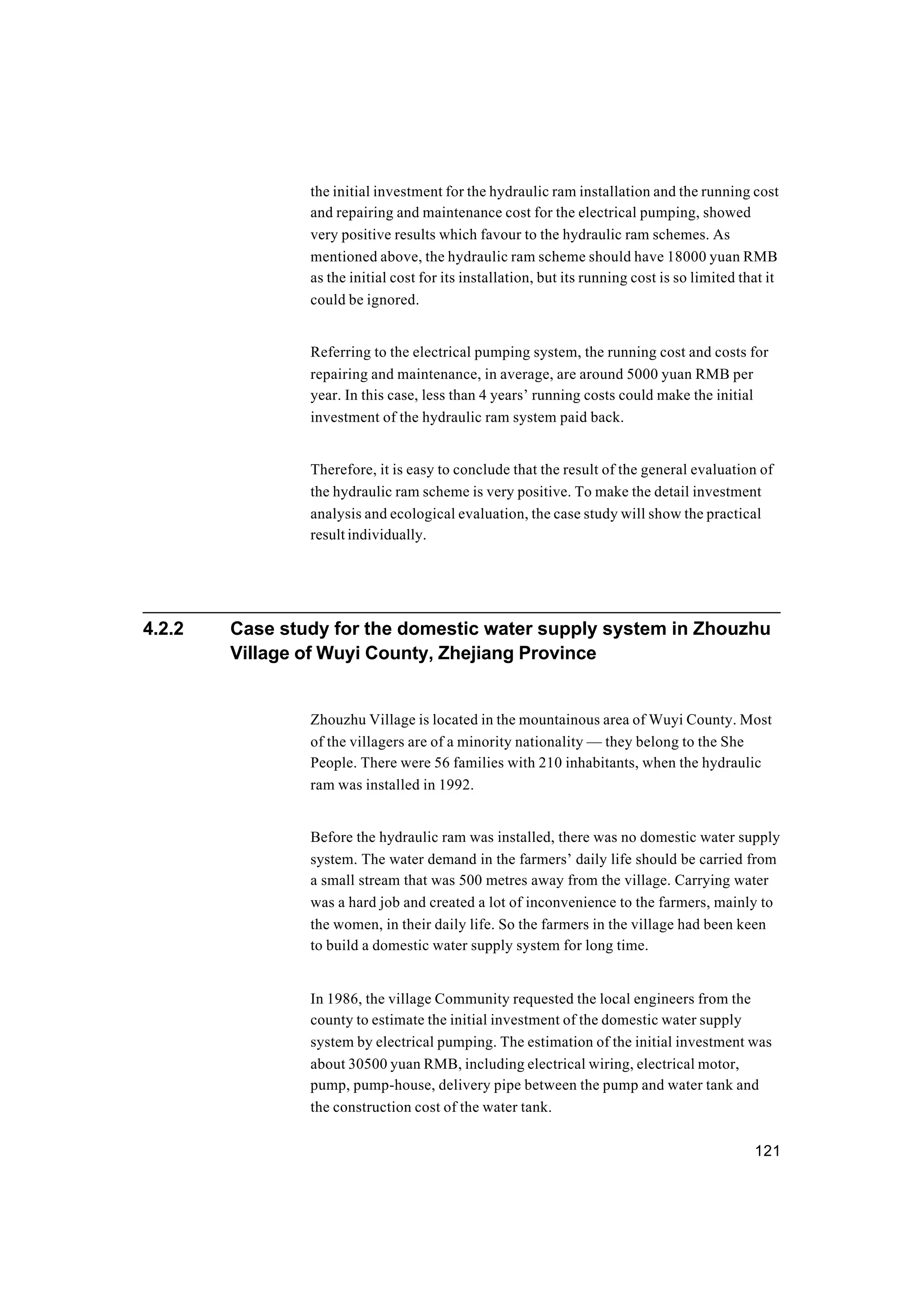 121
the initial investment for the hydraulic ram installation and the running cost
and repairing and maintenance cost for the electrical pumping, showed
very positive results which favour to the hydraulic ram schemes. As
mentioned above, the hydraulic ram scheme should have 18000 yuan RMB
as the initial cost for its installation, but its running cost is so limited that it
could be ignored.
Referring to the electrical pumping system, the running cost and costs for
repairing and maintenance, in average, are around 5000 yuan RMB per
year. In this case, less than 4 years’ running costs could make the initial
investment of the hydraulic ram system paid back.
Therefore, it is easy to conclude that the result of the general evaluation of
the hydraulic ram scheme is very positive. To make the detail investment
analysis and ecological evaluation, the case study will show the practical
result individually.
4.2.2 Case study for the domestic water supply system in Zhouzhu
Village of Wuyi County, Zhejiang Province
Zhouzhu Village is located in the mountainous area of Wuyi County. Most
of the villagers are of a minority nationality — they belong to the She
People. There were 56 families with 210 inhabitants, when the hydraulic
ram was installed in 1992.
Before the hydraulic ram was installed, there was no domestic water supply
system. The water demand in the farmers’ daily life should be carried from
a small stream that was 500 metres away from the village. Carrying water
was a hard job and created a lot of inconvenience to the farmers, mainly to
the women, in their daily life. So the farmers in the village had been keen
to build a domestic water supply system for long time.
In 1986, the village Community requested the local engineers from the
county to estimate the initial investment of the domestic water supply
system by electrical pumping. The estimation of the initial investment was
about 30500 yuan RMB, including electrical wiring, electrical motor,
pump, pump-house, delivery pipe between the pump and water tank and
the construction cost of the water tank.
 