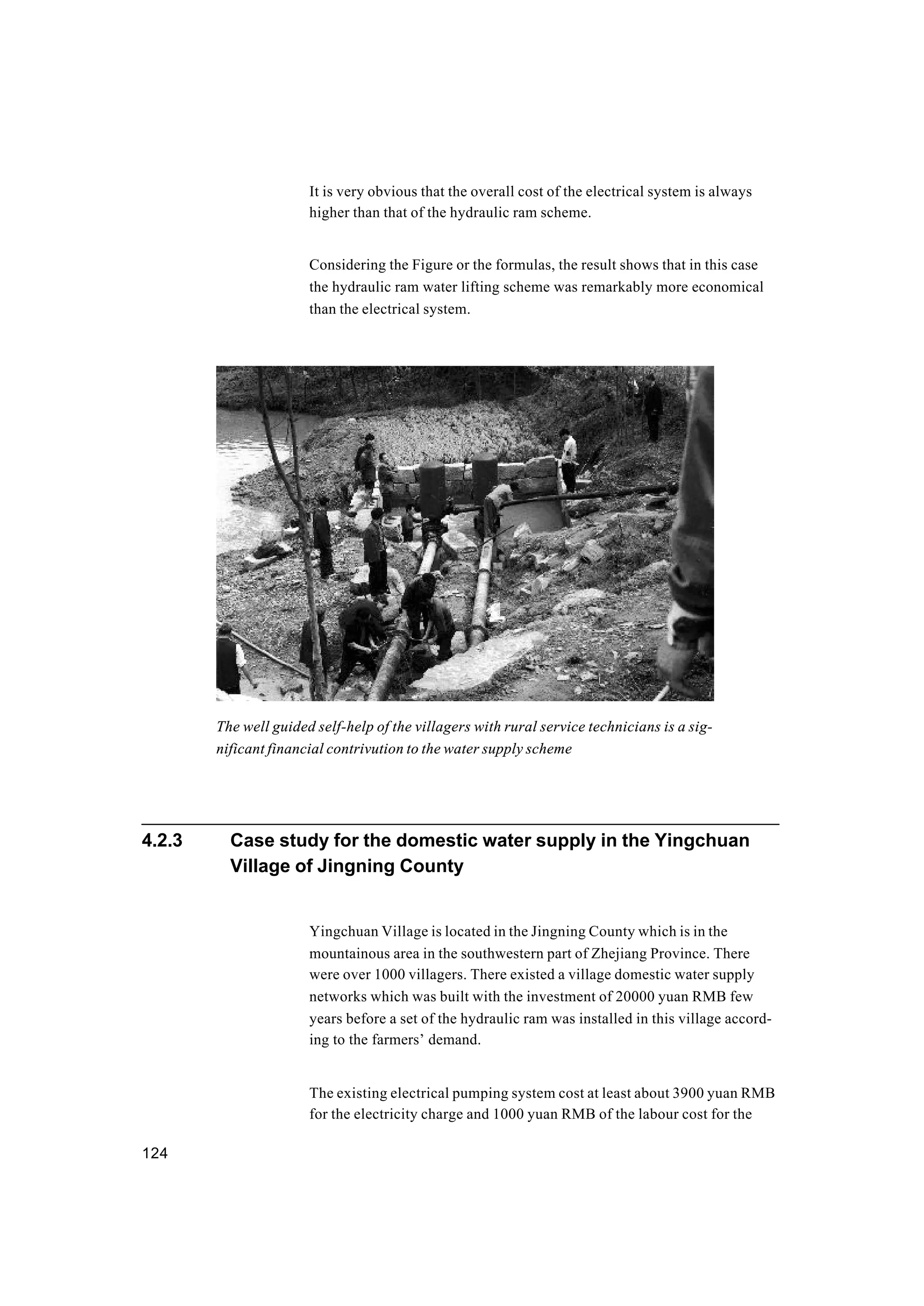 124
It is very obvious that the overall cost of the electrical system is always
higher than that of the hydraulic ram scheme.
Considering the Figure or the formulas, the result shows that in this case
the hydraulic ram water lifting scheme was remarkably more economical
than the electrical system.
4.2.3 Case study for the domestic water supply in the Yingchuan
Village of Jingning County
Yingchuan Village is located in the Jingning County which is in the
mountainous area in the southwestern part of Zhejiang Province. There
were over 1000 villagers. There existed a village domestic water supply
networks which was built with the investment of 20000 yuan RMB few
years before a set of the hydraulic ram was installed in this village accord-
ing to the farmers’ demand.
The existing electrical pumping system cost at least about 3900 yuan RMB
for the electricity charge and 1000 yuan RMB of the labour cost for the
The well guided self-help of the villagers with rural service technicians is a sig-
nificant financial contrivution to the water supply scheme
 