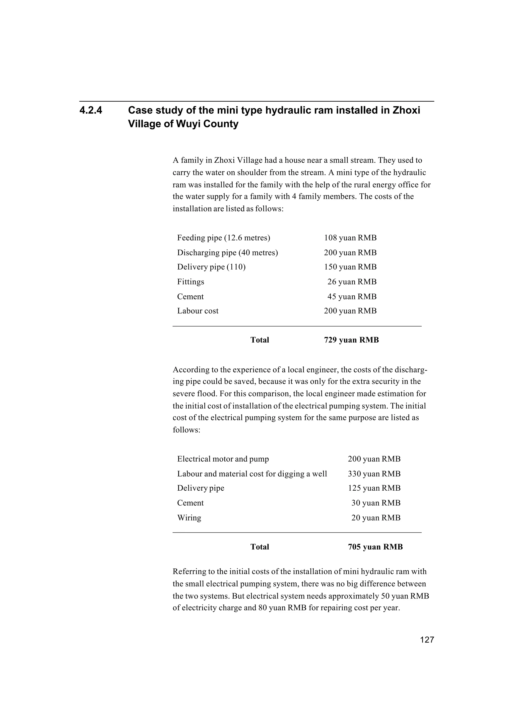 127
4.2.4 Case study of the mini type hydraulic ram installed in Zhoxi
Village of Wuyi County
A family in Zhoxi Village had a house near a small stream. They used to
carry the water on shoulder from the stream. A mini type of the hydraulic
ram was installed for the family with the help of the rural energy office for
the water supply for a family with 4 family members. The costs of the
installation are listed as follows:
Feeding pipe (12.6 metres) 108 yuan RMB
Discharging pipe (40 metres) 200 yuan RMB
Delivery pipe (110) 150 yuan RMB
Fittings 26 yuan RMB
Cement 45 yuan RMB
Labour cost 200 yuan RMB
—————————————————————————————
Total 729 yuan RMB
According to the experience of a local engineer, the costs of the discharg-
ing pipe could be saved, because it was only for the extra security in the
severe flood. For this comparison, the local engineer made estimation for
the initial cost of installation of the electrical pumping system. The initial
cost of the electrical pumping system for the same purpose are listed as
follows:
Electrical motor and pump 200 yuan RMB
Labour and material cost for digging a well 330 yuan RMB
Delivery pipe 125 yuan RMB
Cement 30 yuan RMB
Wiring 20 yuan RMB
—————————————————————————————
Total 705 yuan RMB
Referring to the initial costs of the installation of mini hydraulic ram with
the small electrical pumping system, there was no big difference between
the two systems. But electrical system needs approximately 50 yuan RMB
of electricity charge and 80 yuan RMB for repairing cost per year.
 