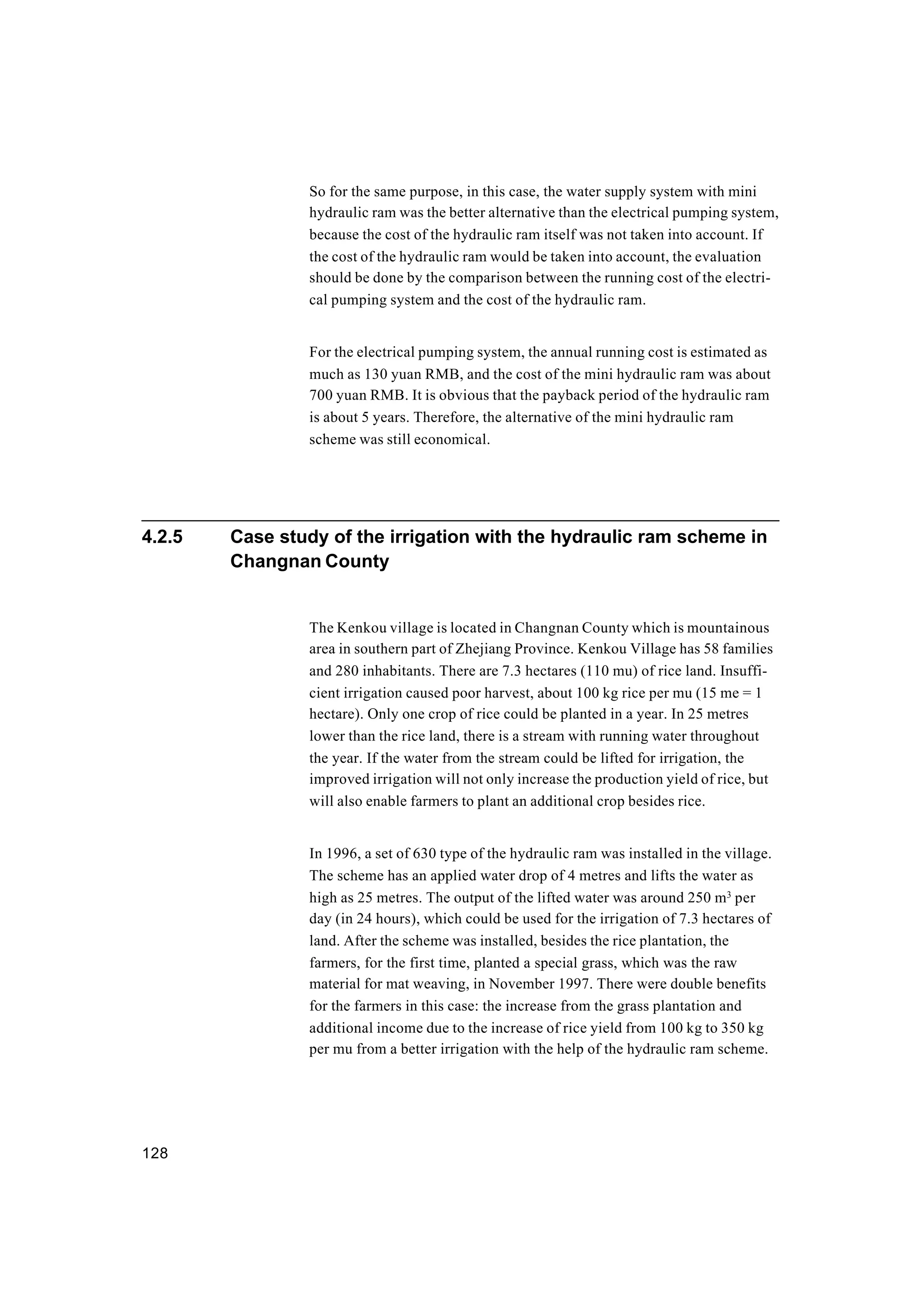 128
So for the same purpose, in this case, the water supply system with mini
hydraulic ram was the better alternative than the electrical pumping system,
because the cost of the hydraulic ram itself was not taken into account. If
the cost of the hydraulic ram would be taken into account, the evaluation
should be done by the comparison between the running cost of the electri-
cal pumping system and the cost of the hydraulic ram.
For the electrical pumping system, the annual running cost is estimated as
much as 130 yuan RMB, and the cost of the mini hydraulic ram was about
700 yuan RMB. It is obvious that the payback period of the hydraulic ram
is about 5 years. Therefore, the alternative of the mini hydraulic ram
scheme was still economical.
4.2.5 Case study of the irrigation with the hydraulic ram scheme in
Changnan County
The Kenkou village is located in Changnan County which is mountainous
area in southern part of Zhejiang Province. Kenkou Village has 58 families
and 280 inhabitants. There are 7.3 hectares (110 mu) of rice land. Insuffi-
cient irrigation caused poor harvest, about 100 kg rice per mu (15 me = 1
hectare). Only one crop of rice could be planted in a year. In 25 metres
lower than the rice land, there is a stream with running water throughout
the year. If the water from the stream could be lifted for irrigation, the
improved irrigation will not only increase the production yield of rice, but
will also enable farmers to plant an additional crop besides rice.
In 1996, a set of 630 type of the hydraulic ram was installed in the village.
The scheme has an applied water drop of 4 metres and lifts the water as
high as 25 metres. The output of the lifted water was around 250 m3
per
day (in 24 hours), which could be used for the irrigation of 7.3 hectares of
land. After the scheme was installed, besides the rice plantation, the
farmers, for the first time, planted a special grass, which was the raw
material for mat weaving, in November 1997. There were double benefits
for the farmers in this case: the increase from the grass plantation and
additional income due to the increase of rice yield from 100 kg to 350 kg
per mu from a better irrigation with the help of the hydraulic ram scheme.
 