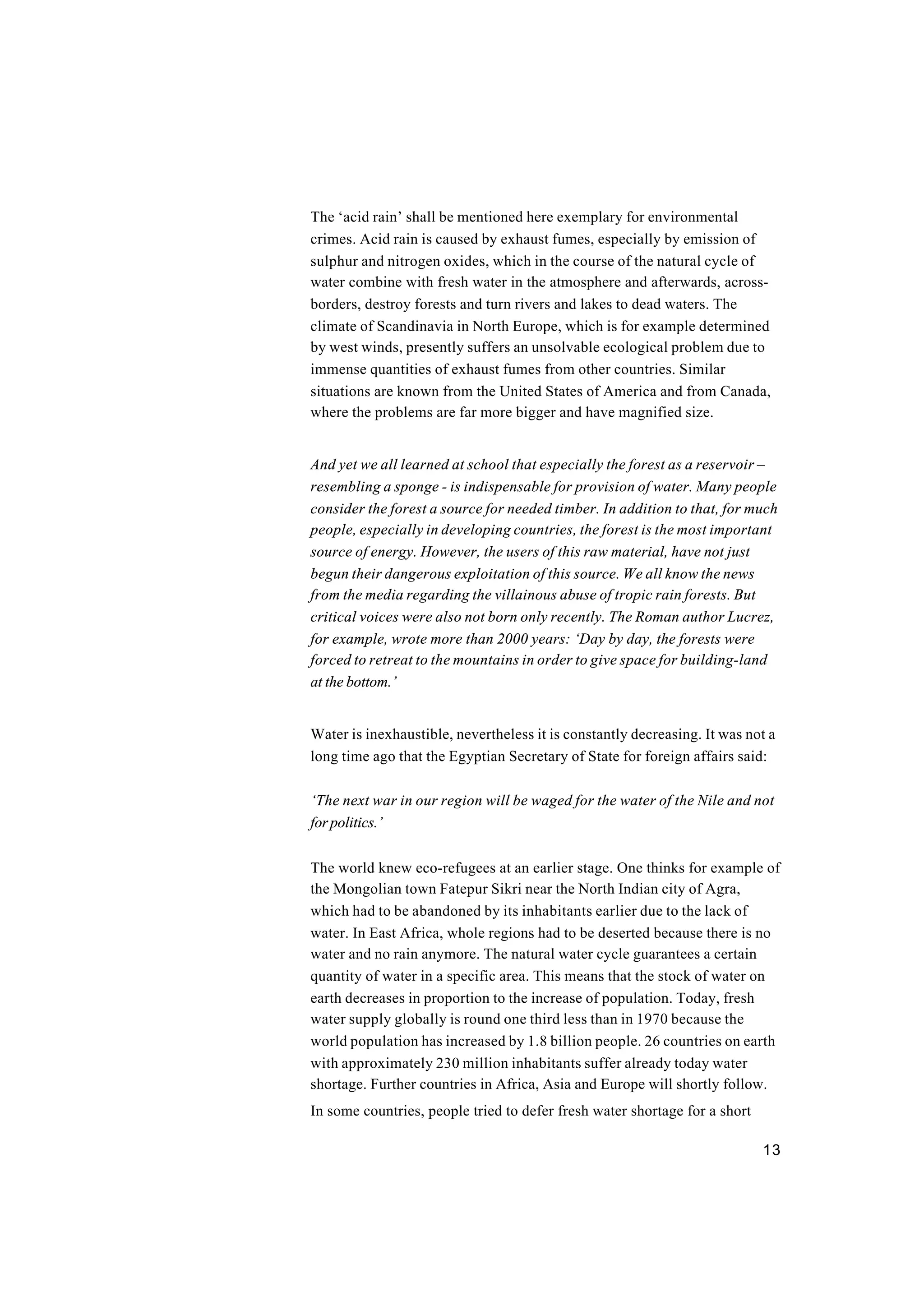 13
The ‘acid rain’ shall be mentioned here exemplary for environmental
crimes. Acid rain is caused by exhaust fumes, especially by emission of
sulphur and nitrogen oxides, which in the course of the natural cycle of
water combine with fresh water in the atmosphere and afterwards, across-
borders, destroy forests and turn rivers and lakes to dead waters. The
climate of Scandinavia in North Europe, which is for example determined
by west winds, presently suffers an unsolvable ecological problem due to
immense quantities of exhaust fumes from other countries. Similar
situations are known from the United States of America and from Canada,
where the problems are far more bigger and have magnified size.
And yet we all learned at school that especially the forest as a reservoir –
resembling a sponge - is indispensable for provision of water. Many people
consider the forest a source for needed timber. In addition to that, for much
people, especially in developing countries, the forest is the most important
source of energy. However, the users of this raw material, have not just
begun their dangerous exploitation of this source. We all know the news
from the media regarding the villainous abuse of tropic rain forests. But
critical voices were also not born only recently. The Roman author Lucrez,
for example, wrote more than 2000 years: ‘Day by day, the forests were
forced to retreat to the mountains in order to give space for building-land
at the bottom.’
Water is inexhaustible, nevertheless it is constantly decreasing. It was not a
long time ago that the Egyptian Secretary of State for foreign affairs said:
‘The next war in our region will be waged for the water of the Nile and not
forpolitics.’
The world knew eco-refugees at an earlier stage. One thinks for example of
the Mongolian town Fatepur Sikri near the North Indian city of Agra,
which had to be abandoned by its inhabitants earlier due to the lack of
water. In East Africa, whole regions had to be deserted because there is no
water and no rain anymore. The natural water cycle guarantees a certain
quantity of water in a specific area. This means that the stock of water on
earth decreases in proportion to the increase of population. Today, fresh
water supply globally is round one third less than in 1970 because the
world population has increased by 1.8 billion people. 26 countries on earth
with approximately 230 million inhabitants suffer already today water
shortage. Further countries in Africa, Asia and Europe will shortly follow.
In some countries, people tried to defer fresh water shortage for a short
 