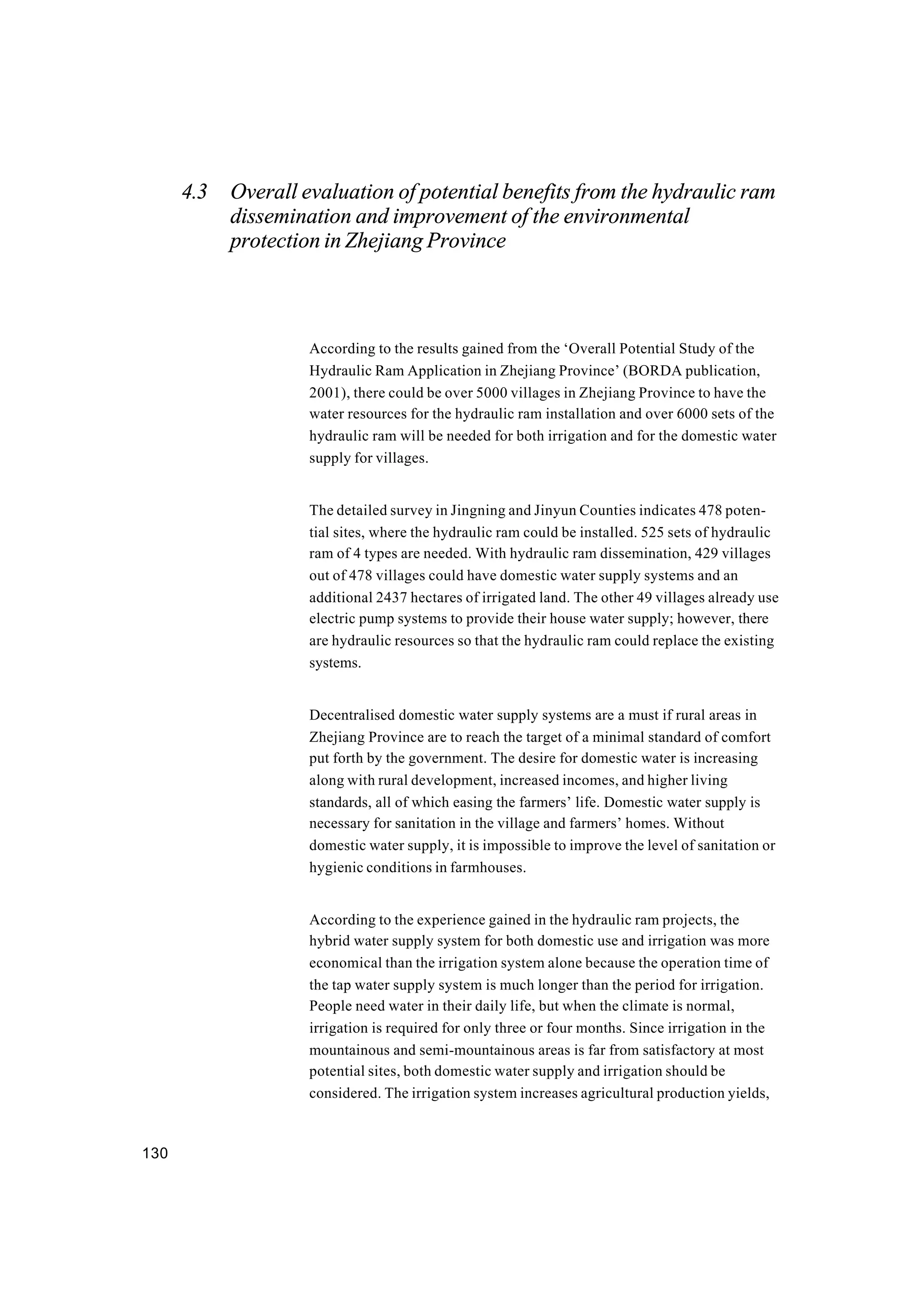 130
4.3 Overall evaluation of potential benefits from the hydraulic ram
dissemination and improvement of the environmental
protection in Zhejiang Province
According to the results gained from the ‘Overall Potential Study of the
Hydraulic Ram Application in Zhejiang Province’ (BORDA publication,
2001), there could be over 5000 villages in Zhejiang Province to have the
water resources for the hydraulic ram installation and over 6000 sets of the
hydraulic ram will be needed for both irrigation and for the domestic water
supply for villages.
The detailed survey in Jingning and Jinyun Counties indicates 478 poten-
tial sites, where the hydraulic ram could be installed. 525 sets of hydraulic
ram of 4 types are needed. With hydraulic ram dissemination, 429 villages
out of 478 villages could have domestic water supply systems and an
additional 2437 hectares of irrigated land. The other 49 villages already use
electric pump systems to provide their house water supply; however, there
are hydraulic resources so that the hydraulic ram could replace the existing
systems.
Decentralised domestic water supply systems are a must if rural areas in
Zhejiang Province are to reach the target of a minimal standard of comfort
put forth by the government. The desire for domestic water is increasing
along with rural development, increased incomes, and higher living
standards, all of which easing the farmers’ life. Domestic water supply is
necessary for sanitation in the village and farmers’ homes. Without
domestic water supply, it is impossible to improve the level of sanitation or
hygienic conditions in farmhouses.
According to the experience gained in the hydraulic ram projects, the
hybrid water supply system for both domestic use and irrigation was more
economical than the irrigation system alone because the operation time of
the tap water supply system is much longer than the period for irrigation.
People need water in their daily life, but when the climate is normal,
irrigation is required for only three or four months. Since irrigation in the
mountainous and semi-mountainous areas is far from satisfactory at most
potential sites, both domestic water supply and irrigation should be
considered. The irrigation system increases agricultural production yields,
 