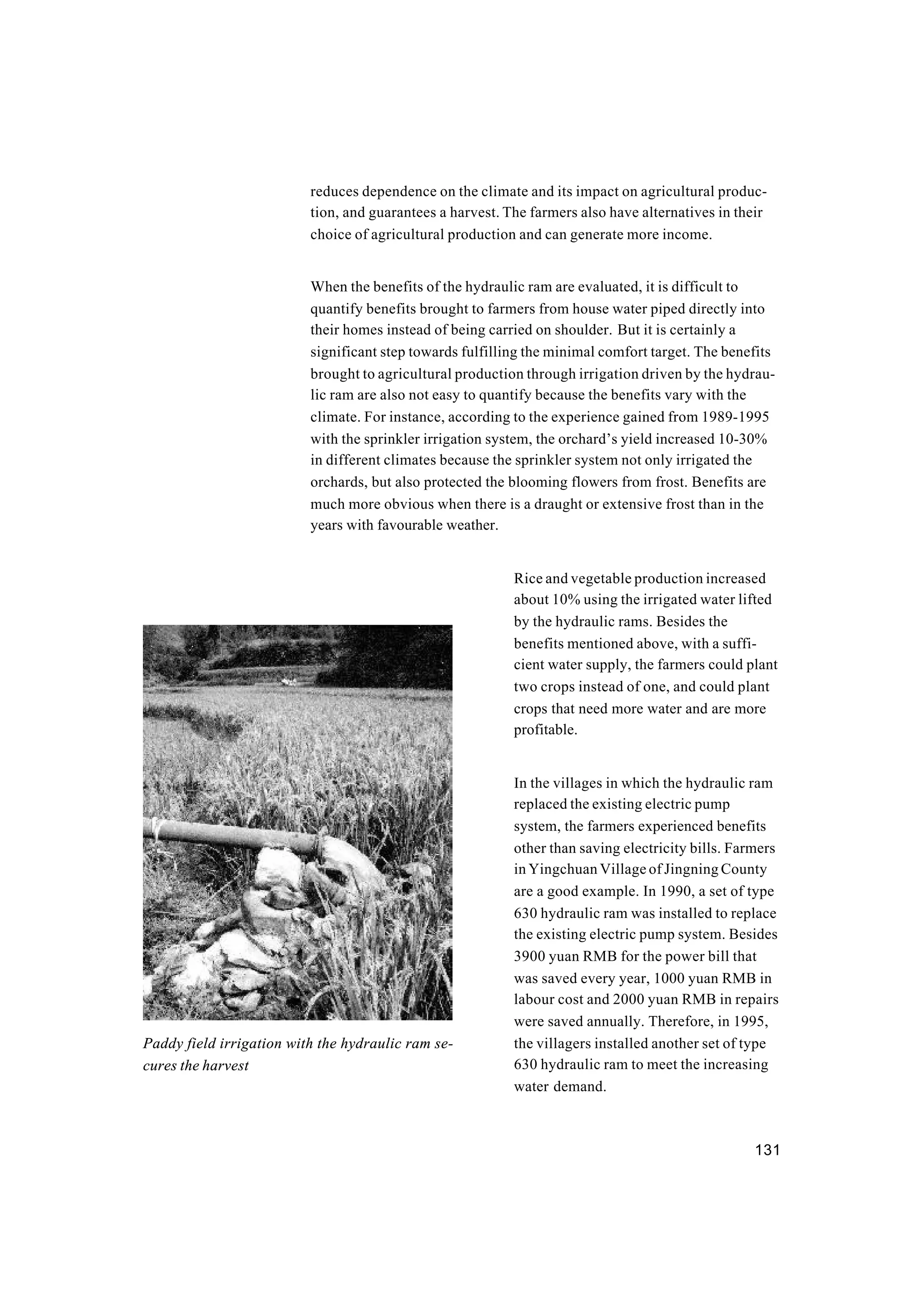 131
reduces dependence on the climate and its impact on agricultural produc-
tion, and guarantees a harvest. The farmers also have alternatives in their
choice of agricultural production and can generate more income.
When the benefits of the hydraulic ram are evaluated, it is difficult to
quantify benefits brought to farmers from house water piped directly into
their homes instead of being carried on shoulder. But it is certainly a
significant step towards fulfilling the minimal comfort target. The benefits
brought to agricultural production through irrigation driven by the hydrau-
lic ram are also not easy to quantify because the benefits vary with the
climate. For instance, according to the experience gained from 1989-1995
with the sprinkler irrigation system, the orchard’s yield increased 10-30%
in different climates because the sprinkler system not only irrigated the
orchards, but also protected the blooming flowers from frost. Benefits are
much more obvious when there is a draught or extensive frost than in the
years with favourable weather.
Rice and vegetable production increased
about 10% using the irrigated water lifted
by the hydraulic rams. Besides the
benefits mentioned above, with a suffi-
cient water supply, the farmers could plant
two crops instead of one, and could plant
crops that need more water and are more
profitable.
In the villages in which the hydraulic ram
replaced the existing electric pump
system, the farmers experienced benefits
other than saving electricity bills. Farmers
in Yingchuan Village of Jingning County
are a good example. In 1990, a set of type
630 hydraulic ram was installed to replace
the existing electric pump system. Besides
3900 yuan RMB for the power bill that
was saved every year, 1000 yuan RMB in
labour cost and 2000 yuan RMB in repairs
were saved annually. Therefore, in 1995,
the villagers installed another set of type
630 hydraulic ram to meet the increasing
water demand.
Paddy field irrigation with the hydraulic ram se-
cures the harvest
 