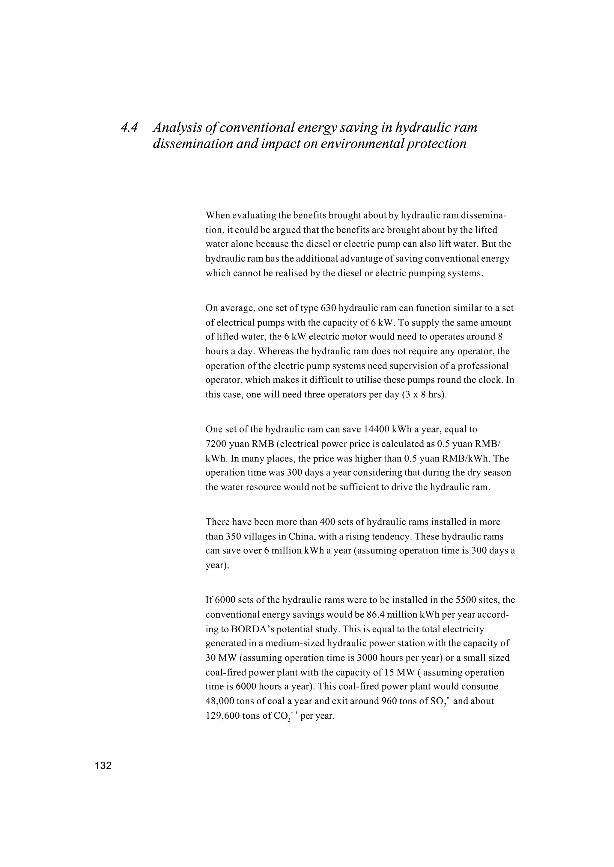132
4.4 Analysis of conventional energy saving in hydraulic ram
dissemination and impact on environmental protection
When evaluating the benefits brought about by hydraulic ram dissemina-
tion, it could be argued that the benefits are brought about by the lifted
water alone because the diesel or electric pump can also lift water. But the
hydraulic ram has the additional advantage of saving conventional energy
which cannot be realised by the diesel or electric pumping systems.
On average, one set of type 630 hydraulic ram can function similar to a set
of electrical pumps with the capacity of 6 kW. To supply the same amount
of lifted water, the 6 kW electric motor would need to operates around 8
hours a day. Whereas the hydraulic ram does not require any operator, the
operation of the electric pump systems need supervision of a professional
operator, which makes it difficult to utilise these pumps round the clock. In
this case, one will need three operators per day (3 x 8 hrs).
One set of the hydraulic ram can save 14400 kWh a year, equal to
7200 yuan RMB (electrical power price is calculated as 0.5 yuan RMB/
kWh. In many places, the price was higher than 0.5 yuan RMB/kWh. The
operation time was 300 days a year considering that during the dry season
the water resource would not be sufficient to drive the hydraulic ram.
There have been more than 400 sets of hydraulic rams installed in more
than 350 villages in China, with a rising tendency. These hydraulic rams
can save over 6 million kWh a year (assuming operation time is 300 days a
year).
If 6000 sets of the hydraulic rams were to be installed in the 5500 sites, the
conventional energy savings would be 86.4 million kWh per year accord-
ing to BORDA’s potential study. This is equal to the total electricity
generated in a medium-sized hydraulic power station with the capacity of
30 MW (assuming operation time is 3000 hours per year) or a small sized
coal-fired power plant with the capacity of 15 MW ( assuming operation
time is 6000 hours a year). This coal-fired power plant would consume
48,000 tons of coal a year and exit around 960 tons of SO2
*
and about
129,600 tons of CO2
* *
per year.
 