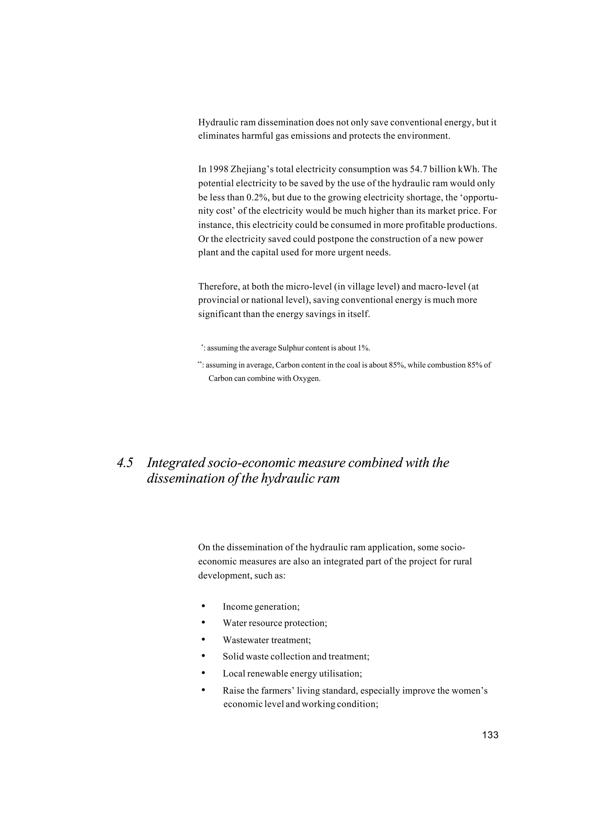 133
Hydraulic ram dissemination does not only save conventional energy, but it
eliminates harmful gas emissions and protects the environment.
In 1998 Zhejiang’s total electricity consumption was 54.7 billion kWh. The
potential electricity to be saved by the use of the hydraulic ram would only
be less than 0.2%, but due to the growing electricity shortage, the ‘opportu-
nity cost’ of the electricity would be much higher than its market price. For
instance, this electricity could be consumed in more profitable productions.
Or the electricity saved could postpone the construction of a new power
plant and the capital used for more urgent needs.
Therefore, at both the micro-level (in village level) and macro-level (at
provincial or national level), saving conventional energy is much more
significant than the energy savings in itself.
*
: assuming the average Sulphur content is about 1%.
**
: assuming in average, Carbon content in the coal is about 85%, while combustion 85% of
Carbon can combine with Oxygen.
4.5 Integrated socio-economic measure combined with the
dissemination of the hydraulic ram
On the dissemination of the hydraulic ram application, some socio-
economic measures are also an integrated part of the project for rural
development, such as:
• Income generation;
• Water resource protection;
• Wastewater treatment;
• Solid waste collection and treatment;
• Local renewable energy utilisation;
• Raise the farmers’ living standard, especially improve the women’s
economic level and working condition;
 