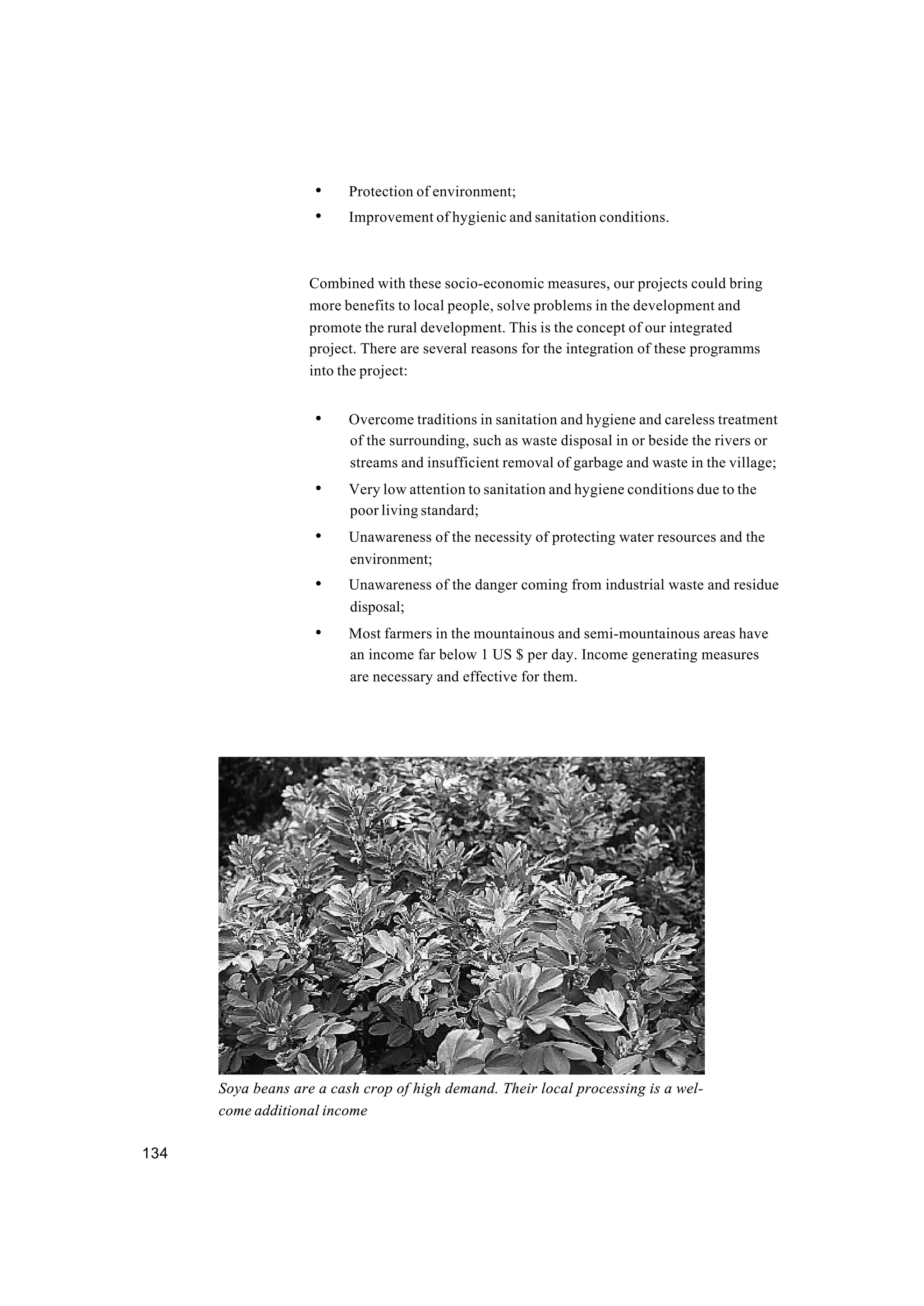 134
• Protection of environment;
• Improvement of hygienic and sanitation conditions.
Combined with these socio-economic measures, our projects could bring
more benefits to local people, solve problems in the development and
promote the rural development. This is the concept of our integrated
project. There are several reasons for the integration of these programms
into the project:
• Overcome traditions in sanitation and hygiene and careless treatment
of the surrounding, such as waste disposal in or beside the rivers or
streams and insufficient removal of garbage and waste in the village;
• Very low attention to sanitation and hygiene conditions due to the
poor living standard;
• Unawareness of the necessity of protecting water resources and the
environment;
• Unawareness of the danger coming from industrial waste and residue
disposal;
• Most farmers in the mountainous and semi-mountainous areas have
an income far below 1 US $ per day. Income generating measures
are necessary and effective for them.
Soya beans are a cash crop of high demand. Their local processing is a wel-
come additional income
 