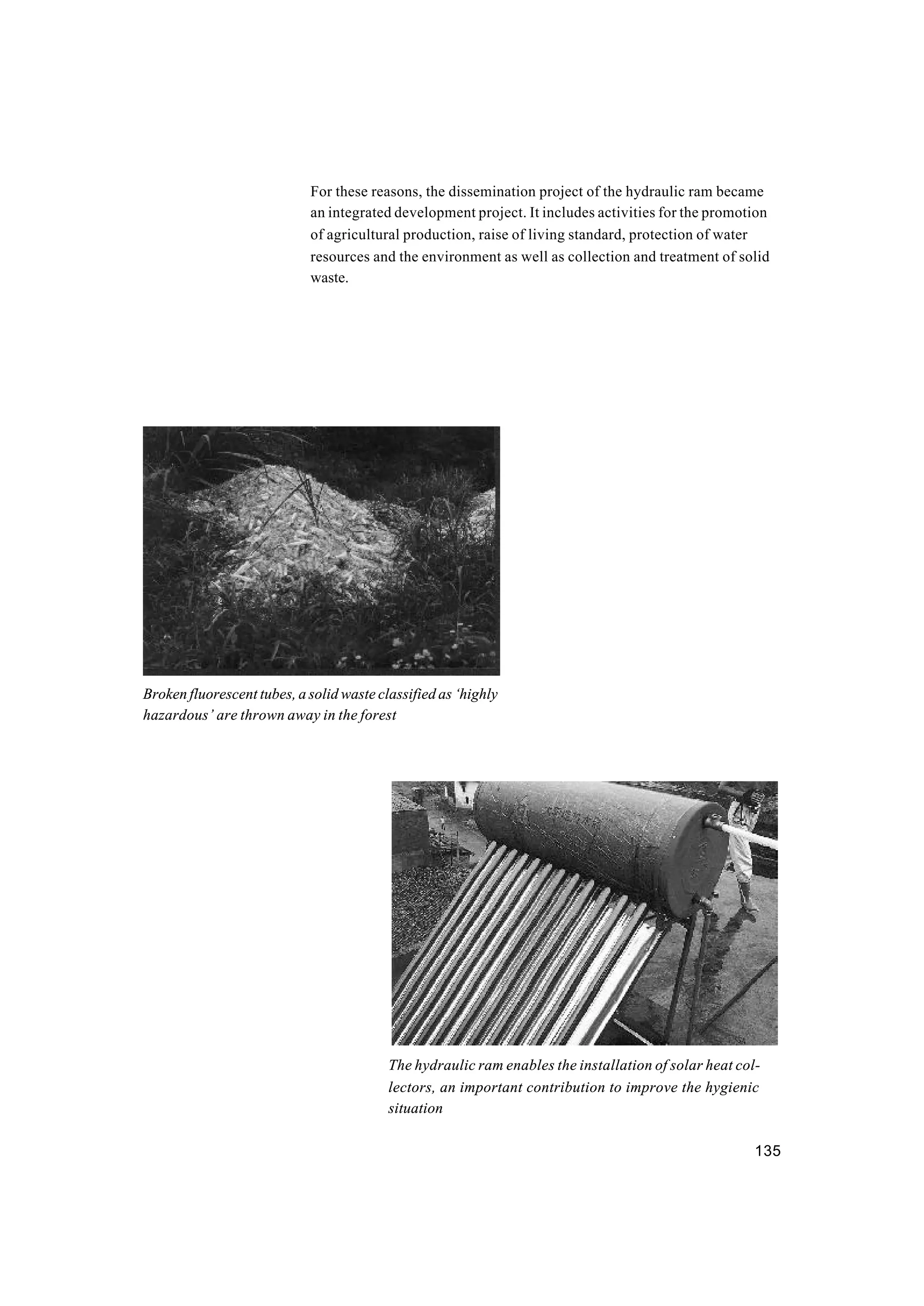 135
For these reasons, the dissemination project of the hydraulic ram became
an integrated development project. It includes activities for the promotion
of agricultural production, raise of living standard, protection of water
resources and the environment as well as collection and treatment of solid
waste.
Broken fluorescent tubes, a solid waste classified as ‘highly
hazardous’ are thrown away in the forest
The hydraulic ram enables the installation of solar heat col-
lectors, an important contribution to improve the hygienic
situation
 