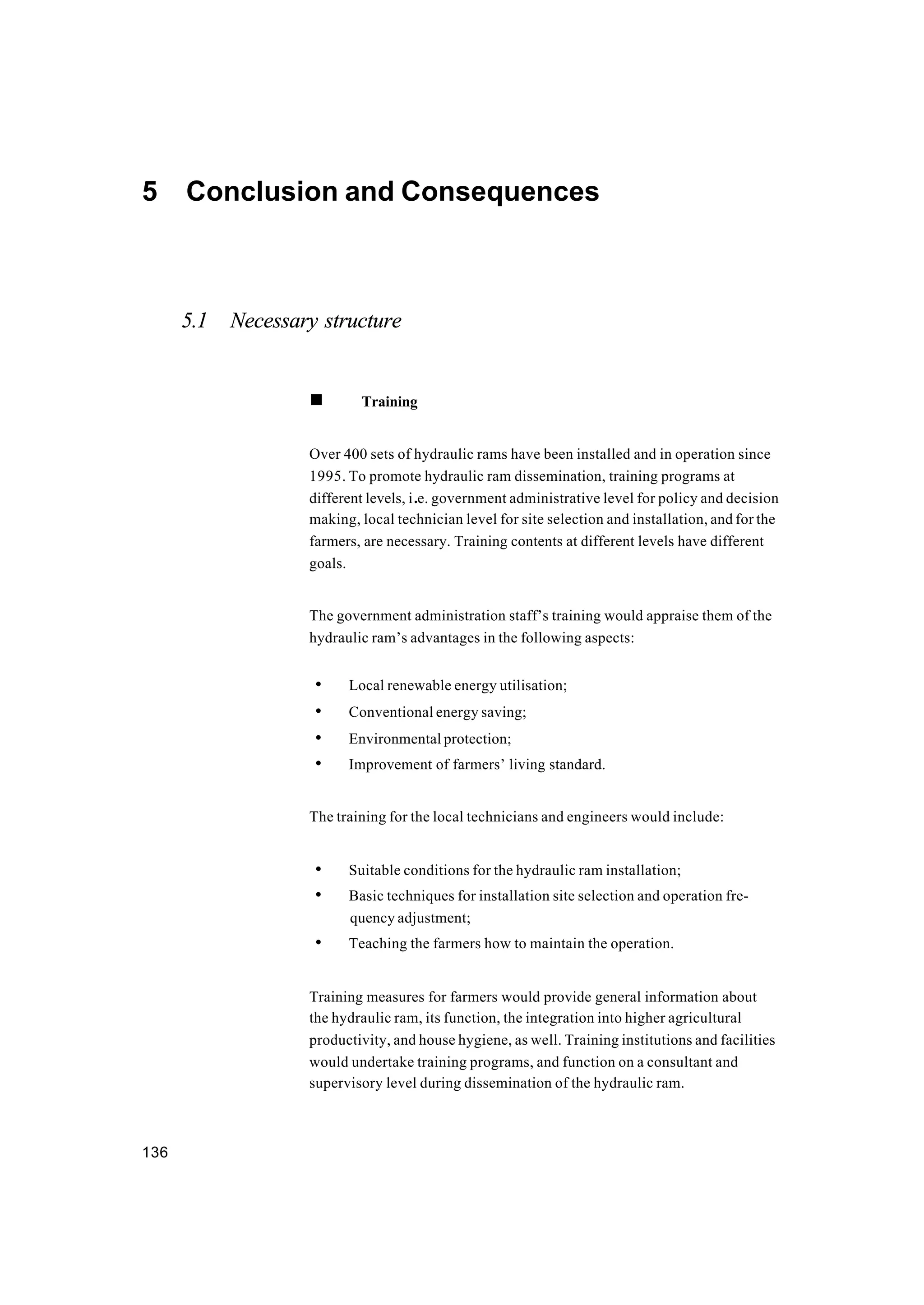 136
5 Conclusion and Consequences
5.1 Necessary structure
n Training
Over 400 sets of hydraulic rams have been installed and in operation since
1995. To promote hydraulic ram dissemination, training programs at
different levels, i.e. government administrative level for policy and decision
making, local technician level for site selection and installation, and for the
farmers, are necessary. Training contents at different levels have different
goals.
The government administration staff’s training would appraise them of the
hydraulic ram’s advantages in the following aspects:
• Local renewable energy utilisation;
• Conventional energy saving;
• Environmental protection;
• Improvement of farmers’ living standard.
The training for the local technicians and engineers would include:
• Suitable conditions for the hydraulic ram installation;
• Basic techniques for installation site selection and operation fre-
quency adjustment;
• Teaching the farmers how to maintain the operation.
Training measures for farmers would provide general information about
the hydraulic ram, its function, the integration into higher agricultural
productivity, and house hygiene, as well. Training institutions and facilities
would undertake training programs, and function on a consultant and
supervisory level during dissemination of the hydraulic ram.
 