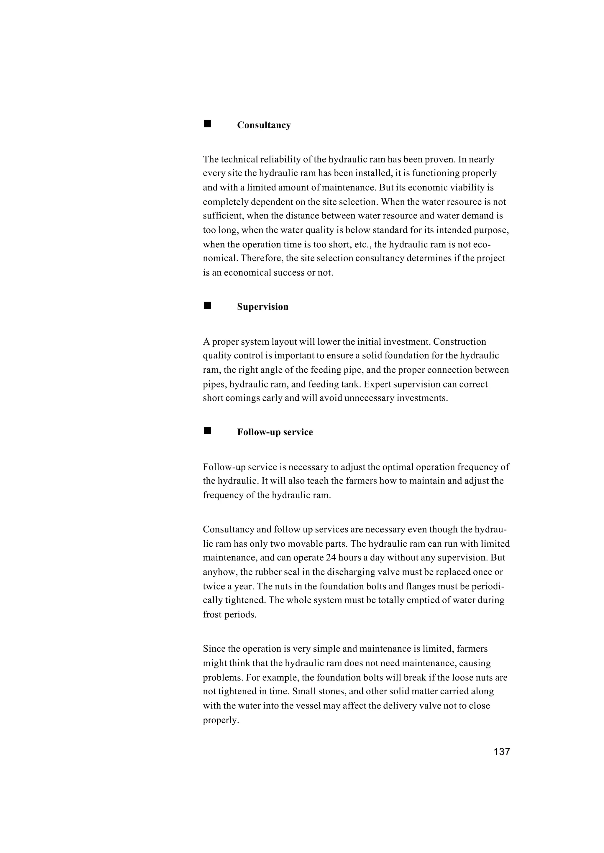 137
n Consultancy
The technical reliability of the hydraulic ram has been proven. In nearly
every site the hydraulic ram has been installed, it is functioning properly
and with a limited amount of maintenance. But its economic viability is
completely dependent on the site selection. When the water resource is not
sufficient, when the distance between water resource and water demand is
too long, when the water quality is below standard for its intended purpose,
when the operation time is too short, etc., the hydraulic ram is not eco-
nomical. Therefore, the site selection consultancy determines if the project
is an economical success or not.
n Supervision
A proper system layout will lower the initial investment. Construction
quality control is important to ensure a solid foundation for the hydraulic
ram, the right angle of the feeding pipe, and the proper connection between
pipes, hydraulic ram, and feeding tank. Expert supervision can correct
short comings early and will avoid unnecessary investments.
n Follow-up service
Follow-up service is necessary to adjust the optimal operation frequency of
the hydraulic. It will also teach the farmers how to maintain and adjust the
frequency of the hydraulic ram.
Consultancy and follow up services are necessary even though the hydrau-
lic ram has only two movable parts. The hydraulic ram can run with limited
maintenance, and can operate 24 hours a day without any supervision. But
anyhow, the rubber seal in the discharging valve must be replaced once or
twice a year. The nuts in the foundation bolts and flanges must be periodi-
cally tightened. The whole system must be totally emptied of water during
frost periods.
Since the operation is very simple and maintenance is limited, farmers
might think that the hydraulic ram does not need maintenance, causing
problems. For example, the foundation bolts will break if the loose nuts are
not tightened in time. Small stones, and other solid matter carried along
with the water into the vessel may affect the delivery valve not to close
properly.
 