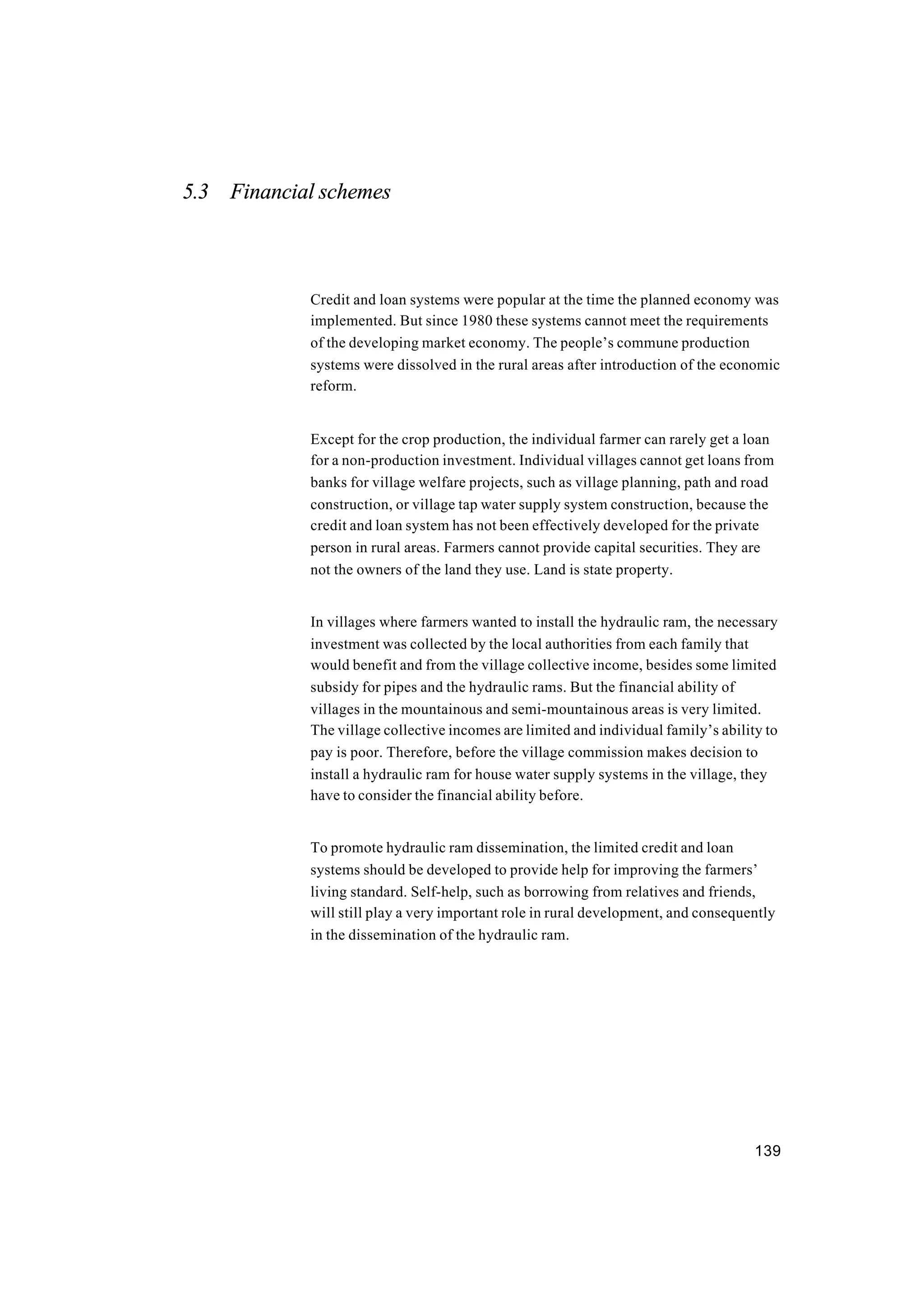 139
5.3 Financial schemes
Credit and loan systems were popular at the time the planned economy was
implemented. But since 1980 these systems cannot meet the requirements
of the developing market economy. The people’s commune production
systems were dissolved in the rural areas after introduction of the economic
reform.
Except for the crop production, the individual farmer can rarely get a loan
for a non-production investment. Individual villages cannot get loans from
banks for village welfare projects, such as village planning, path and road
construction, or village tap water supply system construction, because the
credit and loan system has not been effectively developed for the private
person in rural areas. Farmers cannot provide capital securities. They are
not the owners of the land they use. Land is state property.
In villages where farmers wanted to install the hydraulic ram, the necessary
investment was collected by the local authorities from each family that
would benefit and from the village collective income, besides some limited
subsidy for pipes and the hydraulic rams. But the financial ability of
villages in the mountainous and semi-mountainous areas is very limited.
The village collective incomes are limited and individual family’s ability to
pay is poor. Therefore, before the village commission makes decision to
install a hydraulic ram for house water supply systems in the village, they
have to consider the financial ability before.
To promote hydraulic ram dissemination, the limited credit and loan
systems should be developed to provide help for improving the farmers’
living standard. Self-help, such as borrowing from relatives and friends,
will still play a very important role in rural development, and consequently
in the dissemination of the hydraulic ram.
 