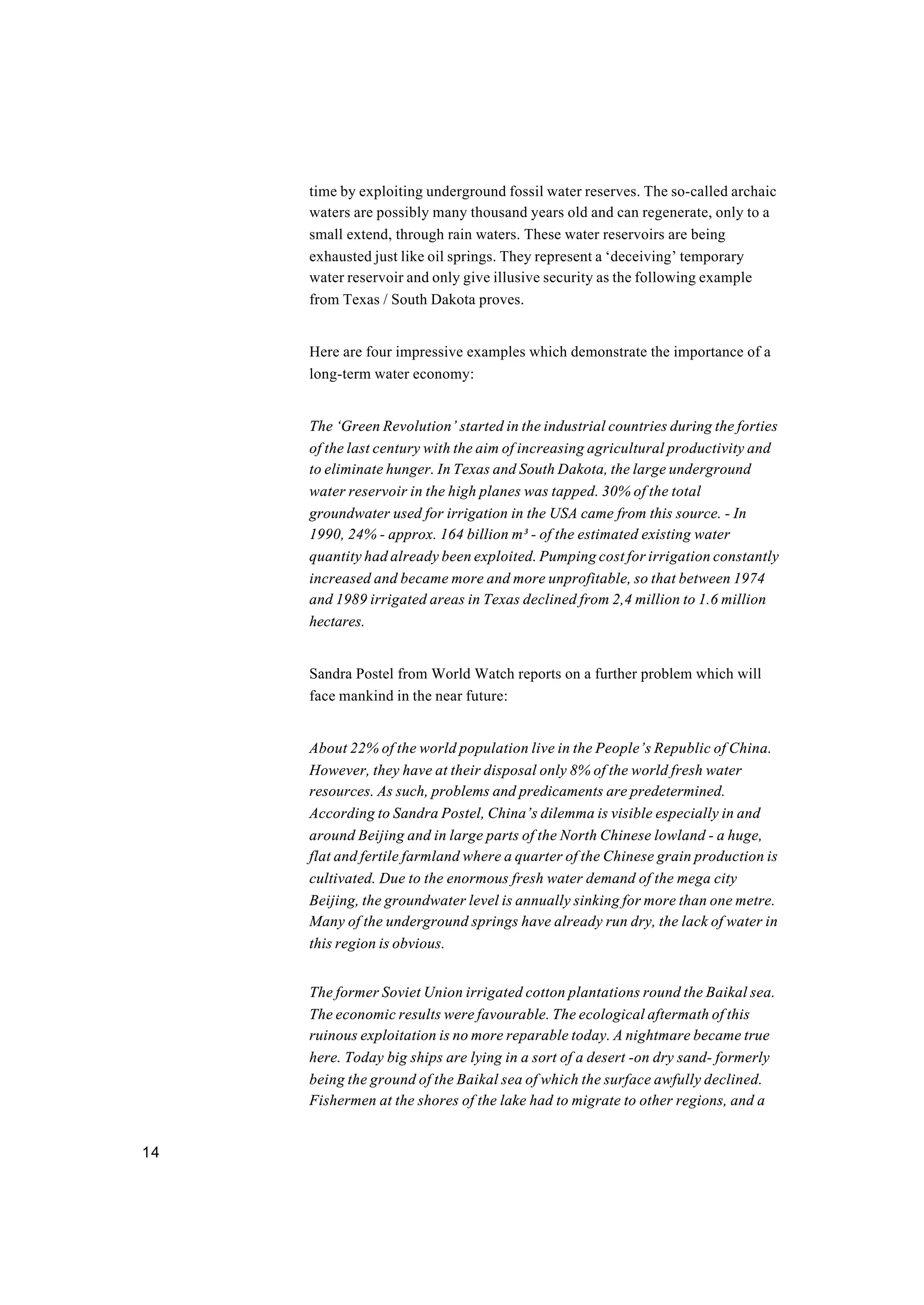14
time by exploiting underground fossil water reserves. The so-called archaic
waters are possibly many thousand years old and can regenerate, only to a
small extend, through rain waters. These water reservoirs are being
exhausted just like oil springs. They represent a ‘deceiving’ temporary
water reservoir and only give illusive security as the following example
from Texas / South Dakota proves.
Here are four impressive examples which demonstrate the importance of a
long-term water economy:
The ‘Green Revolution’ started in the industrial countries during the forties
of the last century with the aim of increasing agricultural productivity and
to eliminate hunger. In Texas and South Dakota, the large underground
water reservoir in the high planes was tapped. 30% of the total
groundwater used for irrigation in the USA came from this source. - In
1990, 24% - approx. 164 billion m³ - of the estimated existing water
quantity had already been exploited. Pumping cost for irrigation constantly
increased and became more and more unprofitable, so that between 1974
and 1989 irrigated areas in Texas declined from 2,4 million to 1.6 million
hectares.
Sandra Postel from World Watch reports on a further problem which will
face mankind in the near future:
About 22% of the world population live in the People’s Republic of China.
However, they have at their disposal only 8% of the world fresh water
resources. As such, problems and predicaments are predetermined.
According to Sandra Postel, China’s dilemma is visible especially in and
around Beijing and in large parts of the North Chinese lowland - a huge,
flat and fertile farmland where a quarter of the Chinese grain production is
cultivated. Due to the enormous fresh water demand of the mega city
Beijing, the groundwater level is annually sinking for more than one metre.
Many of the underground springs have already run dry, the lack of water in
this region is obvious.
The former Soviet Union irrigated cotton plantations round the Baikal sea.
The economic results were favourable. The ecological aftermath of this
ruinous exploitation is no more reparable today. A nightmare became true
here. Today big ships are lying in a sort of a desert -on dry sand- formerly
being the ground of the Baikal sea of which the surface awfully declined.
Fishermen at the shores of the lake had to migrate to other regions, and a
 