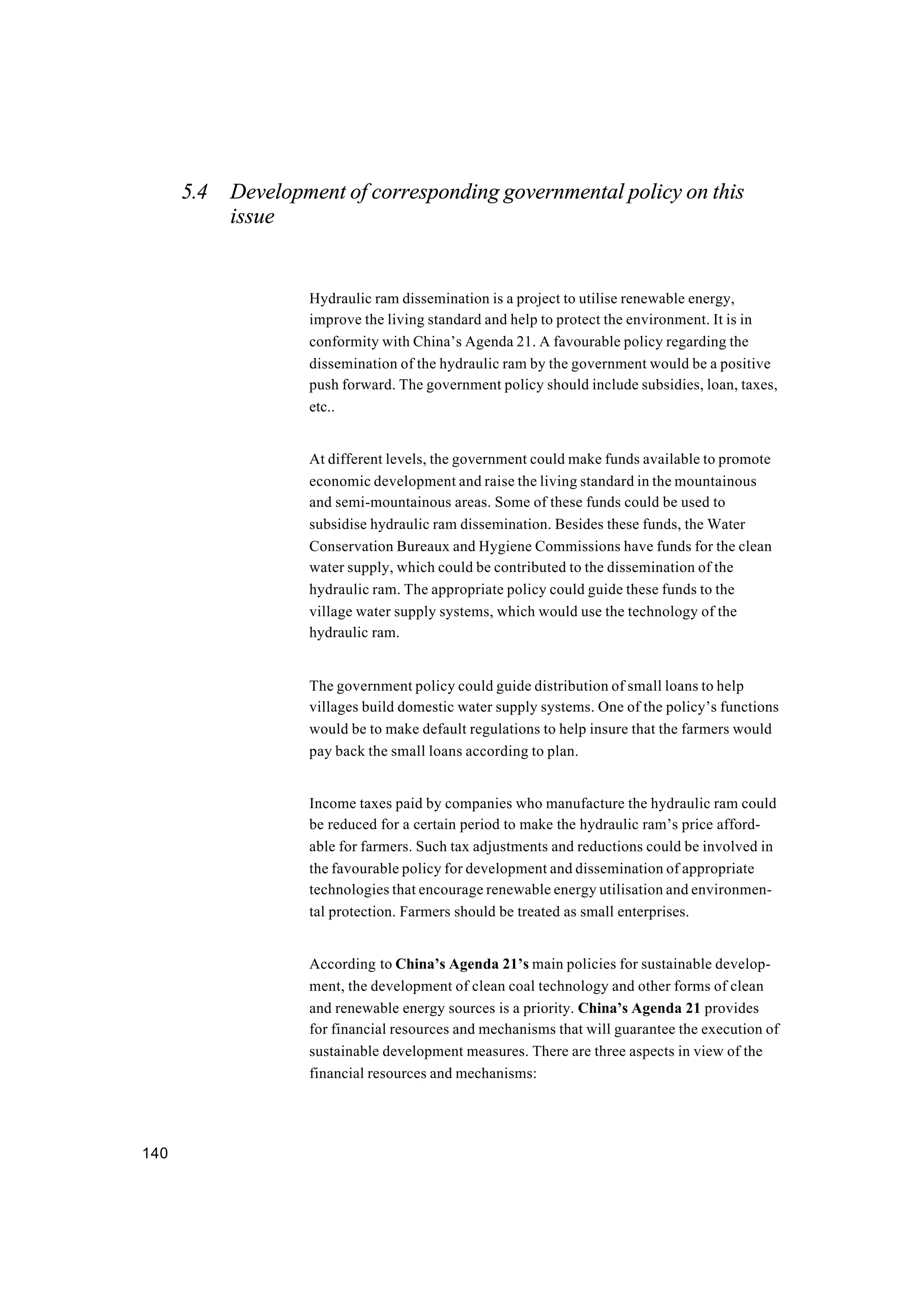 140
5.4 Development of corresponding governmental policy on this
issue
Hydraulic ram dissemination is a project to utilise renewable energy,
improve the living standard and help to protect the environment. It is in
conformity with China’s Agenda 21. A favourable policy regarding the
dissemination of the hydraulic ram by the government would be a positive
push forward. The government policy should include subsidies, loan, taxes,
etc..
At different levels, the government could make funds available to promote
economic development and raise the living standard in the mountainous
and semi-mountainous areas. Some of these funds could be used to
subsidise hydraulic ram dissemination. Besides these funds, the Water
Conservation Bureaux and Hygiene Commissions have funds for the clean
water supply, which could be contributed to the dissemination of the
hydraulic ram. The appropriate policy could guide these funds to the
village water supply systems, which would use the technology of the
hydraulic ram.
The government policy could guide distribution of small loans to help
villages build domestic water supply systems. One of the policy’s functions
would be to make default regulations to help insure that the farmers would
pay back the small loans according to plan.
Income taxes paid by companies who manufacture the hydraulic ram could
be reduced for a certain period to make the hydraulic ram’s price afford-
able for farmers. Such tax adjustments and reductions could be involved in
the favourable policy for development and dissemination of appropriate
technologies that encourage renewable energy utilisation and environmen-
tal protection. Farmers should be treated as small enterprises.
According to China’s Agenda 21’s main policies for sustainable develop-
ment, the development of clean coal technology and other forms of clean
and renewable energy sources is a priority. China’s Agenda 21 provides
for financial resources and mechanisms that will guarantee the execution of
sustainable development measures. There are three aspects in view of the
financial resources and mechanisms:
 