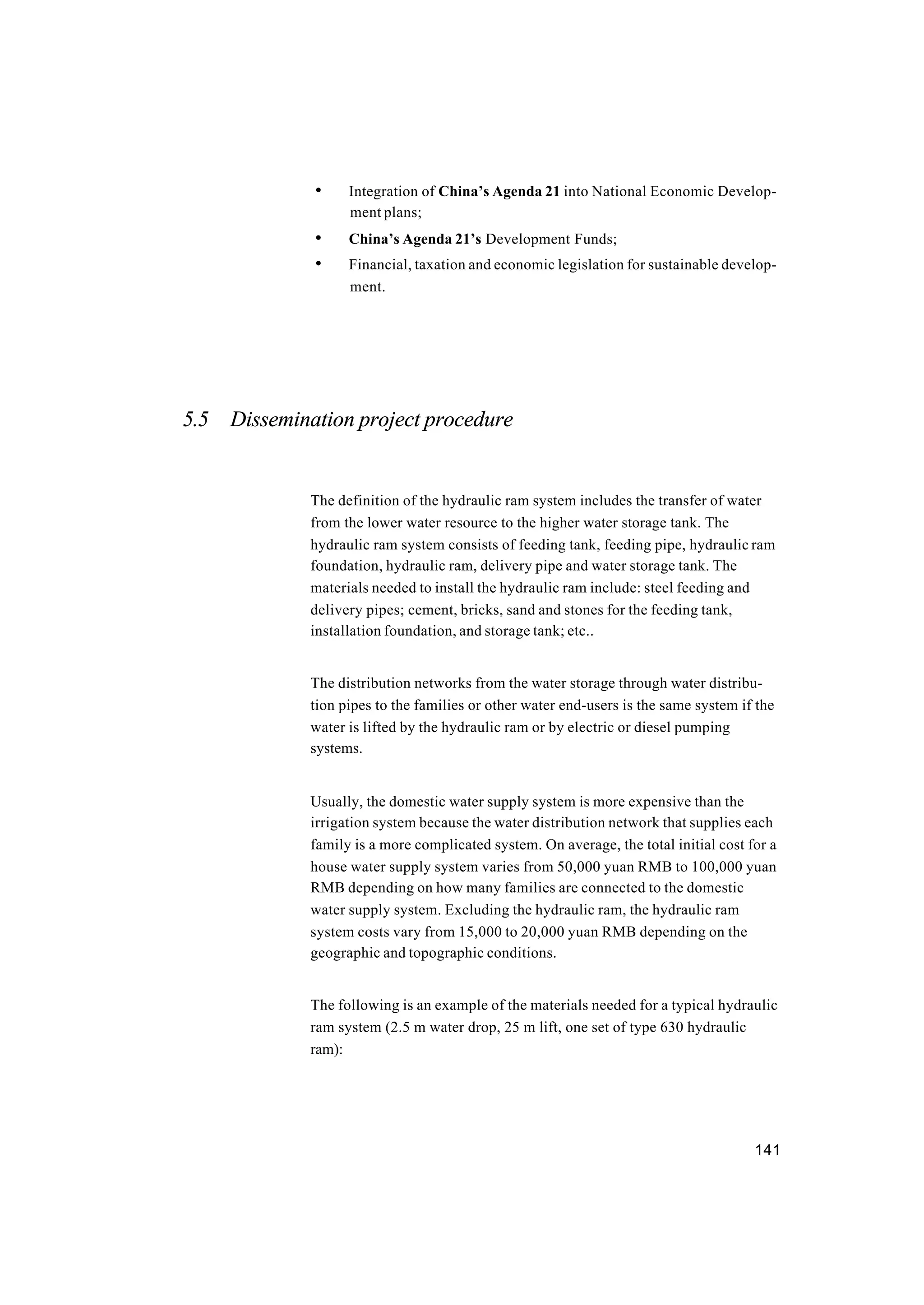 141
• Integration of China’s Agenda 21 into National Economic Develop-
ment plans;
• China’s Agenda 21’s Development Funds;
• Financial, taxation and economic legislation for sustainable develop-
ment.
5.5 Dissemination project procedure
The definition of the hydraulic ram system includes the transfer of water
from the lower water resource to the higher water storage tank. The
hydraulic ram system consists of feeding tank, feeding pipe, hydraulic ram
foundation, hydraulic ram, delivery pipe and water storage tank. The
materials needed to install the hydraulic ram include: steel feeding and
delivery pipes; cement, bricks, sand and stones for the feeding tank,
installation foundation, and storage tank; etc..
The distribution networks from the water storage through water distribu-
tion pipes to the families or other water end-users is the same system if the
water is lifted by the hydraulic ram or by electric or diesel pumping
systems.
Usually, the domestic water supply system is more expensive than the
irrigation system because the water distribution network that supplies each
family is a more complicated system. On average, the total initial cost for a
house water supply system varies from 50,000 yuan RMB to 100,000 yuan
RMB depending on how many families are connected to the domestic
water supply system. Excluding the hydraulic ram, the hydraulic ram
system costs vary from 15,000 to 20,000 yuan RMB depending on the
geographic and topographic conditions.
The following is an example of the materials needed for a typical hydraulic
ram system (2.5 m water drop, 25 m lift, one set of type 630 hydraulic
ram):
 
