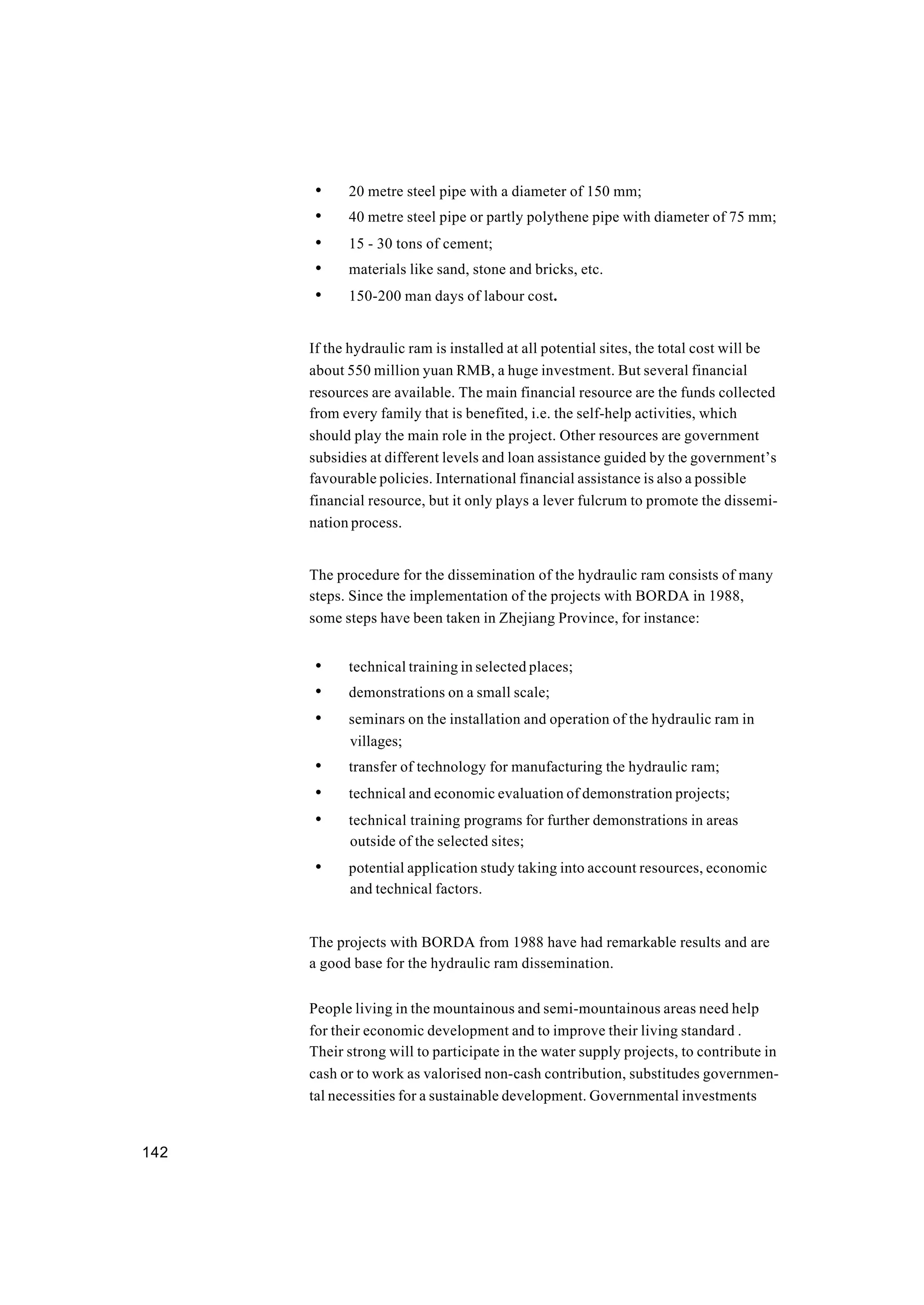 142
• 20 metre steel pipe with a diameter of 150 mm;
• 40 metre steel pipe or partly polythene pipe with diameter of 75 mm;
• 15 - 30 tons of cement;
• materials like sand, stone and bricks, etc.
• 150-200 man days of labour cost.
If the hydraulic ram is installed at all potential sites, the total cost will be
about 550 million yuan RMB, a huge investment. But several financial
resources are available. The main financial resource are the funds collected
from every family that is benefited, i.e. the self-help activities, which
should play the main role in the project. Other resources are government
subsidies at different levels and loan assistance guided by the government’s
favourable policies. International financial assistance is also a possible
financial resource, but it only plays a lever fulcrum to promote the dissemi-
nation process.
The procedure for the dissemination of the hydraulic ram consists of many
steps. Since the implementation of the projects with BORDA in 1988,
some steps have been taken in Zhejiang Province, for instance:
• technical training in selected places;
• demonstrations on a small scale;
• seminars on the installation and operation of the hydraulic ram in
villages;
• transfer of technology for manufacturing the hydraulic ram;
• technical and economic evaluation of demonstration projects;
• technical training programs for further demonstrations in areas
outside of the selected sites;
• potential application study taking into account resources, economic
and technical factors.
The projects with BORDA from 1988 have had remarkable results and are
a good base for the hydraulic ram dissemination.
People living in the mountainous and semi-mountainous areas need help
for their economic development and to improve their living standard .
Their strong will to participate in the water supply projects, to contribute in
cash or to work as valorised non-cash contribution, substitudes governmen-
tal necessities for a sustainable development. Governmental investments
 