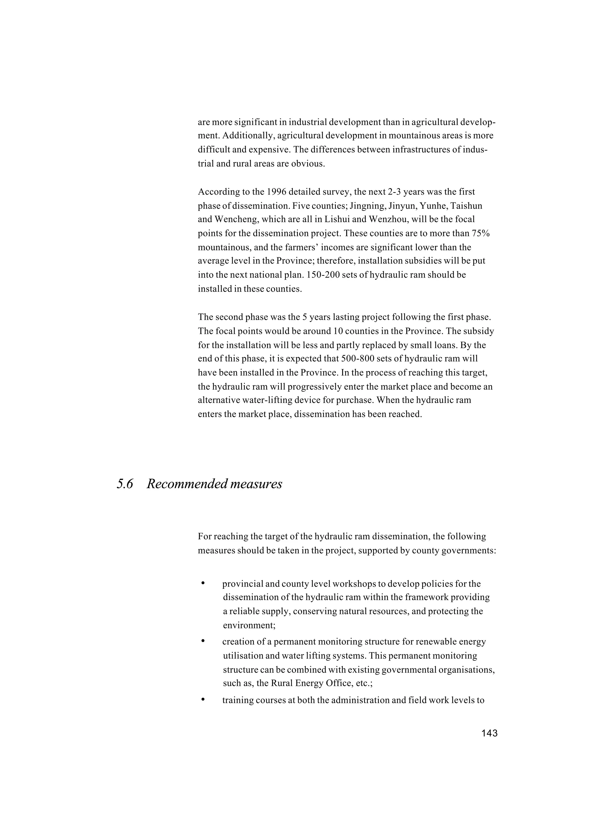 143
are more significant in industrial development than in agricultural develop-
ment. Additionally, agricultural development in mountainous areas is more
difficult and expensive. The differences between infrastructures of indus-
trial and rural areas are obvious.
According to the 1996 detailed survey, the next 2-3 years was the first
phase of dissemination. Five counties; Jingning, Jinyun, Yunhe, Taishun
and Wencheng, which are all in Lishui and Wenzhou, will be the focal
points for the dissemination project. These counties are to more than 75%
mountainous, and the farmers’ incomes are significant lower than the
average level in the Province; therefore, installation subsidies will be put
into the next national plan. 150-200 sets of hydraulic ram should be
installed in these counties.
The second phase was the 5 years lasting project following the first phase.
The focal points would be around 10 counties in the Province. The subsidy
for the installation will be less and partly replaced by small loans. By the
end of this phase, it is expected that 500-800 sets of hydraulic ram will
have been installed in the Province. In the process of reaching this target,
the hydraulic ram will progressively enter the market place and become an
alternative water-lifting device for purchase. When the hydraulic ram
enters the market place, dissemination has been reached.
5.6 Recommended measures
For reaching the target of the hydraulic ram dissemination, the following
measures should be taken in the project, supported by county governments:
• provincial and county level workshops to develop policies for the
dissemination of the hydraulic ram within the framework providing
a reliable supply, conserving natural resources, and protecting the
environment;
• creation of a permanent monitoring structure for renewable energy
utilisation and water lifting systems. This permanent monitoring
structure can be combined with existing governmental organisations,
such as, the Rural Energy Office, etc.;
• training courses at both the administration and field work levels to
 