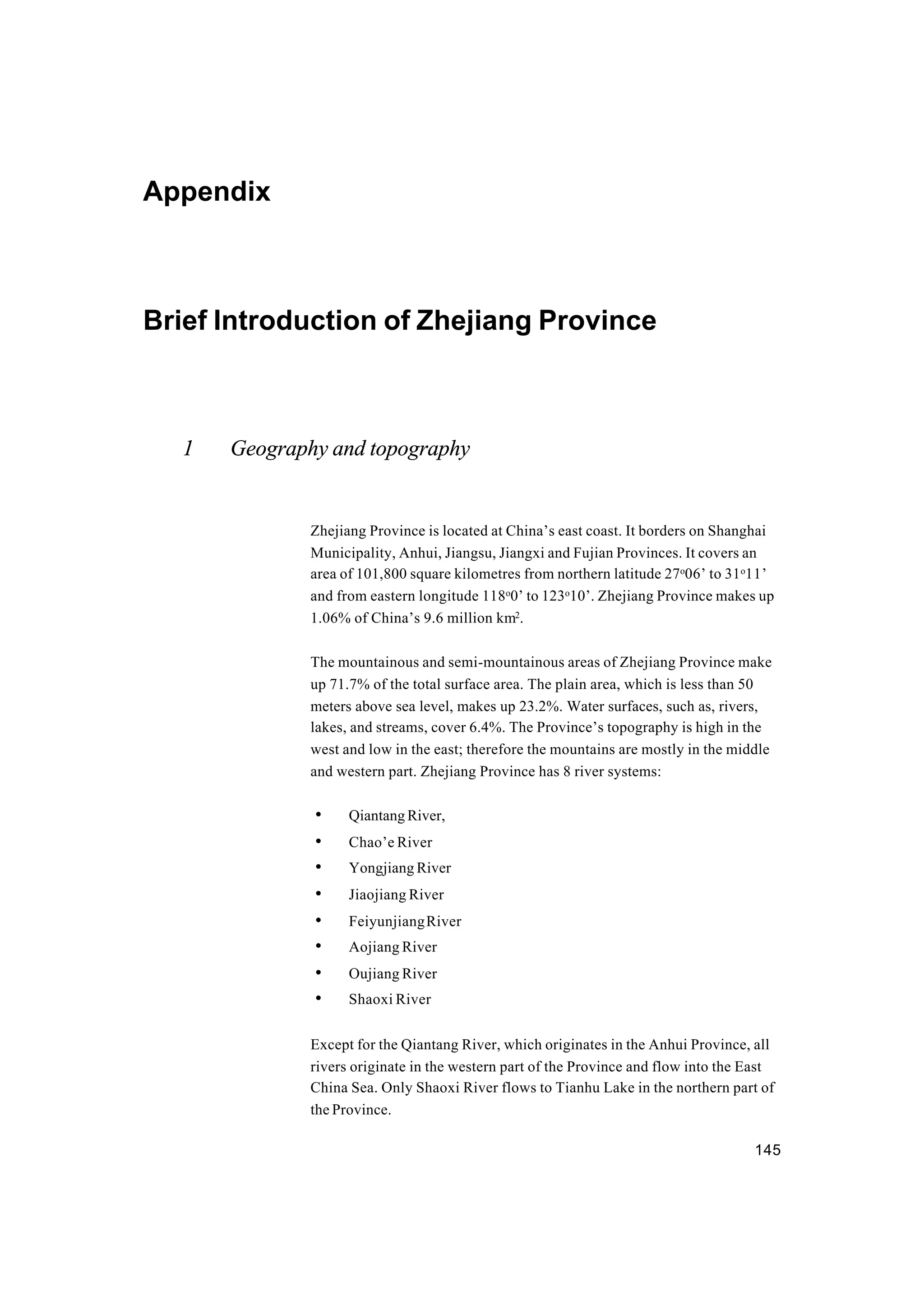 145
Appendix
Brief Introduction of Zhejiang Province
1 Geography and topography
Zhejiang Province is located at China’s east coast. It borders on Shanghai
Municipality, Anhui, Jiangsu, Jiangxi and Fujian Provinces. It covers an
area of 101,800 square kilometres from northern latitude 27o
06’ to 31o
11’
and from eastern longitude 118o
0’ to 123o
10’. Zhejiang Province makes up
1.06% of China’s 9.6 million km2
.
The mountainous and semi-mountainous areas of Zhejiang Province make
up 71.7% of the total surface area. The plain area, which is less than 50
meters above sea level, makes up 23.2%. Water surfaces, such as, rivers,
lakes, and streams, cover 6.4%. The Province’s topography is high in the
west and low in the east; therefore the mountains are mostly in the middle
and western part. Zhejiang Province has 8 river systems:
• Qiantang River,
• Chao’e River
• Yongjiang River
• Jiaojiang River
• FeiyunjiangRiver
• Aojiang River
• Oujiang River
• Shaoxi River
Except for the Qiantang River, which originates in the Anhui Province, all
rivers originate in the western part of the Province and flow into the East
China Sea. Only Shaoxi River flows to Tianhu Lake in the northern part of
the Province.
 