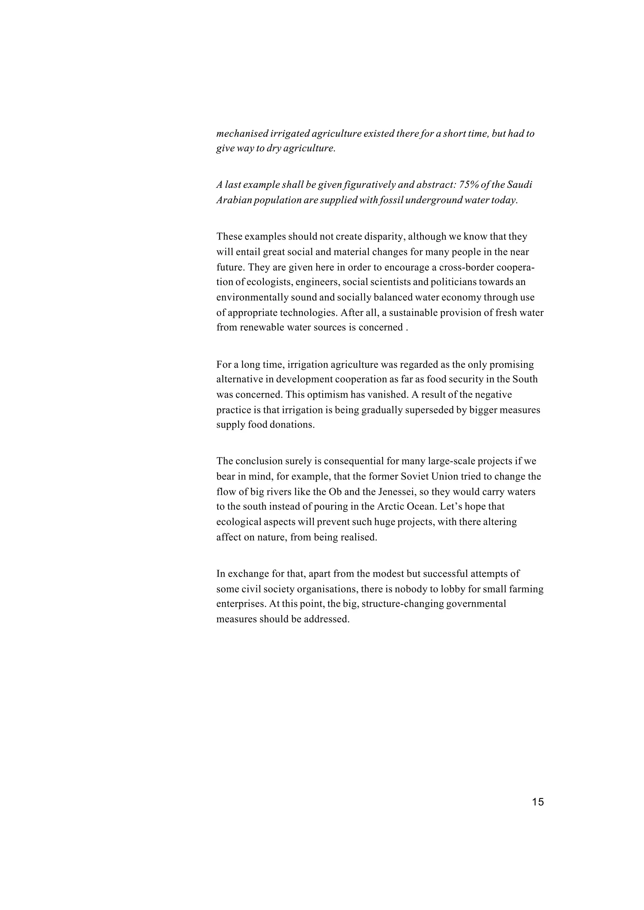 15
mechanised irrigated agriculture existed there for a short time, but had to
give way to dry agriculture.
A last example shall be given figuratively and abstract: 75% of the Saudi
Arabian population are supplied with fossil underground water today.
These examples should not create disparity, although we know that they
will entail great social and material changes for many people in the near
future. They are given here in order to encourage a cross-border coopera-
tion of ecologists, engineers, social scientists and politicians towards an
environmentally sound and socially balanced water economy through use
of appropriate technologies. After all, a sustainable provision of fresh water
from renewable water sources is concerned .
For a long time, irrigation agriculture was regarded as the only promising
alternative in development cooperation as far as food security in the South
was concerned. This optimism has vanished. A result of the negative
practice is that irrigation is being gradually superseded by bigger measures
supply food donations.
The conclusion surely is consequential for many large-scale projects if we
bear in mind, for example, that the former Soviet Union tried to change the
flow of big rivers like the Ob and the Jenessei, so they would carry waters
to the south instead of pouring in the Arctic Ocean. Let’s hope that
ecological aspects will prevent such huge projects, with there altering
affect on nature, from being realised.
In exchange for that, apart from the modest but successful attempts of
some civil society organisations, there is nobody to lobby for small farming
enterprises. At this point, the big, structure-changing governmental
measures should be addressed.
 