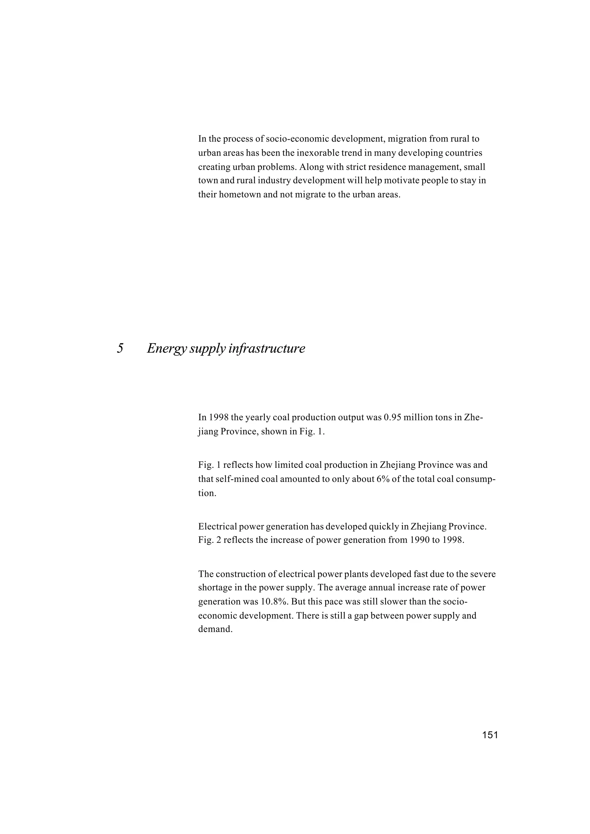 151
In the process of socio-economic development, migration from rural to
urban areas has been the inexorable trend in many developing countries
creating urban problems. Along with strict residence management, small
town and rural industry development will help motivate people to stay in
their hometown and not migrate to the urban areas.
5 Energy supply infrastructure
In 1998 the yearly coal production output was 0.95 million tons in Zhe-
jiang Province, shown in Fig. 1.
Fig. 1 reflects how limited coal production in Zhejiang Province was and
that self-mined coal amounted to only about 6% of the total coal consump-
tion.
Electrical power generation has developed quickly in Zhejiang Province.
Fig. 2 reflects the increase of power generation from 1990 to 1998.
The construction of electrical power plants developed fast due to the severe
shortage in the power supply. The average annual increase rate of power
generation was 10.8%. But this pace was still slower than the socio-
economic development. There is still a gap between power supply and
demand.
 