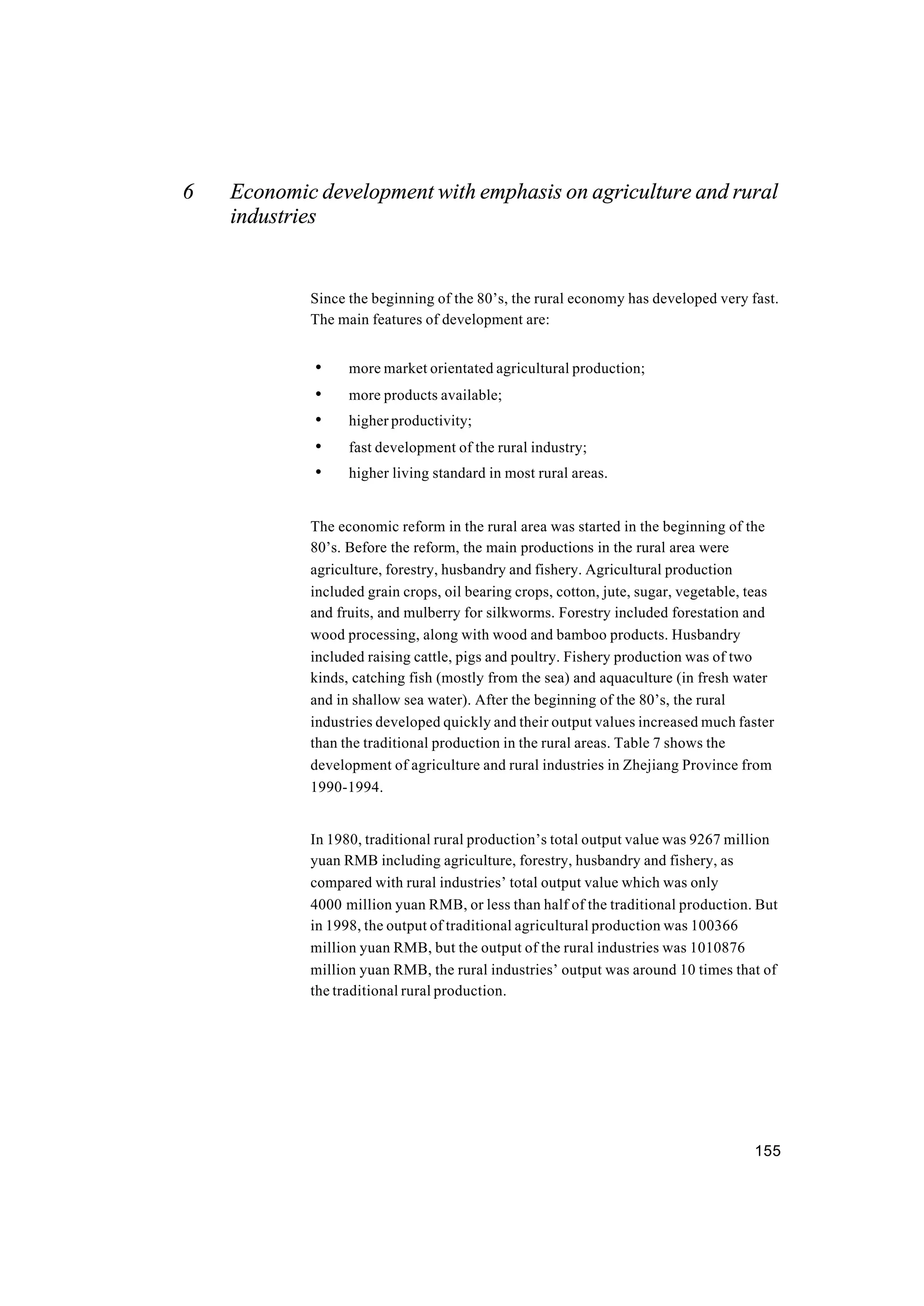 155
6 Economic development with emphasis on agriculture and rural
industries
Since the beginning of the 80’s, the rural economy has developed very fast.
The main features of development are:
• more market orientated agricultural production;
• more products available;
• higher productivity;
• fast development of the rural industry;
• higher living standard in most rural areas.
The economic reform in the rural area was started in the beginning of the
80’s. Before the reform, the main productions in the rural area were
agriculture, forestry, husbandry and fishery. Agricultural production
included grain crops, oil bearing crops, cotton, jute, sugar, vegetable, teas
and fruits, and mulberry for silkworms. Forestry included forestation and
wood processing, along with wood and bamboo products. Husbandry
included raising cattle, pigs and poultry. Fishery production was of two
kinds, catching fish (mostly from the sea) and aquaculture (in fresh water
and in shallow sea water). After the beginning of the 80’s, the rural
industries developed quickly and their output values increased much faster
than the traditional production in the rural areas. Table 7 shows the
development of agriculture and rural industries in Zhejiang Province from
1990-1994.
In 1980, traditional rural production’s total output value was 9267 million
yuan RMB including agriculture, forestry, husbandry and fishery, as
compared with rural industries’ total output value which was only
4000 million yuan RMB, or less than half of the traditional production. But
in 1998, the output of traditional agricultural production was 100366
million yuan RMB, but the output of the rural industries was 1010876
million yuan RMB, the rural industries’ output was around 10 times that of
the traditional rural production.
 