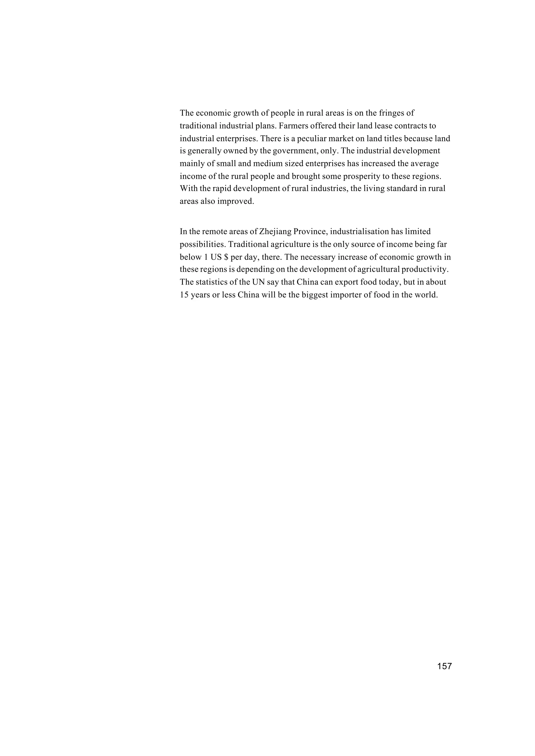 157
The economic growth of people in rural areas is on the fringes of
traditional industrial plans. Farmers offered their land lease contracts to
industrial enterprises. There is a peculiar market on land titles because land
is generally owned by the government, only. The industrial development
mainly of small and medium sized enterprises has increased the average
income of the rural people and brought some prosperity to these regions.
With the rapid development of rural industries, the living standard in rural
areas also improved.
In the remote areas of Zhejiang Province, industrialisation has limited
possibilities. Traditional agriculture is the only source of income being far
below 1 US $ per day, there. The necessary increase of economic growth in
these regions is depending on the development of agricultural productivity.
The statistics of the UN say that China can export food today, but in about
15 years or less China will be the biggest importer of food in the world.
 